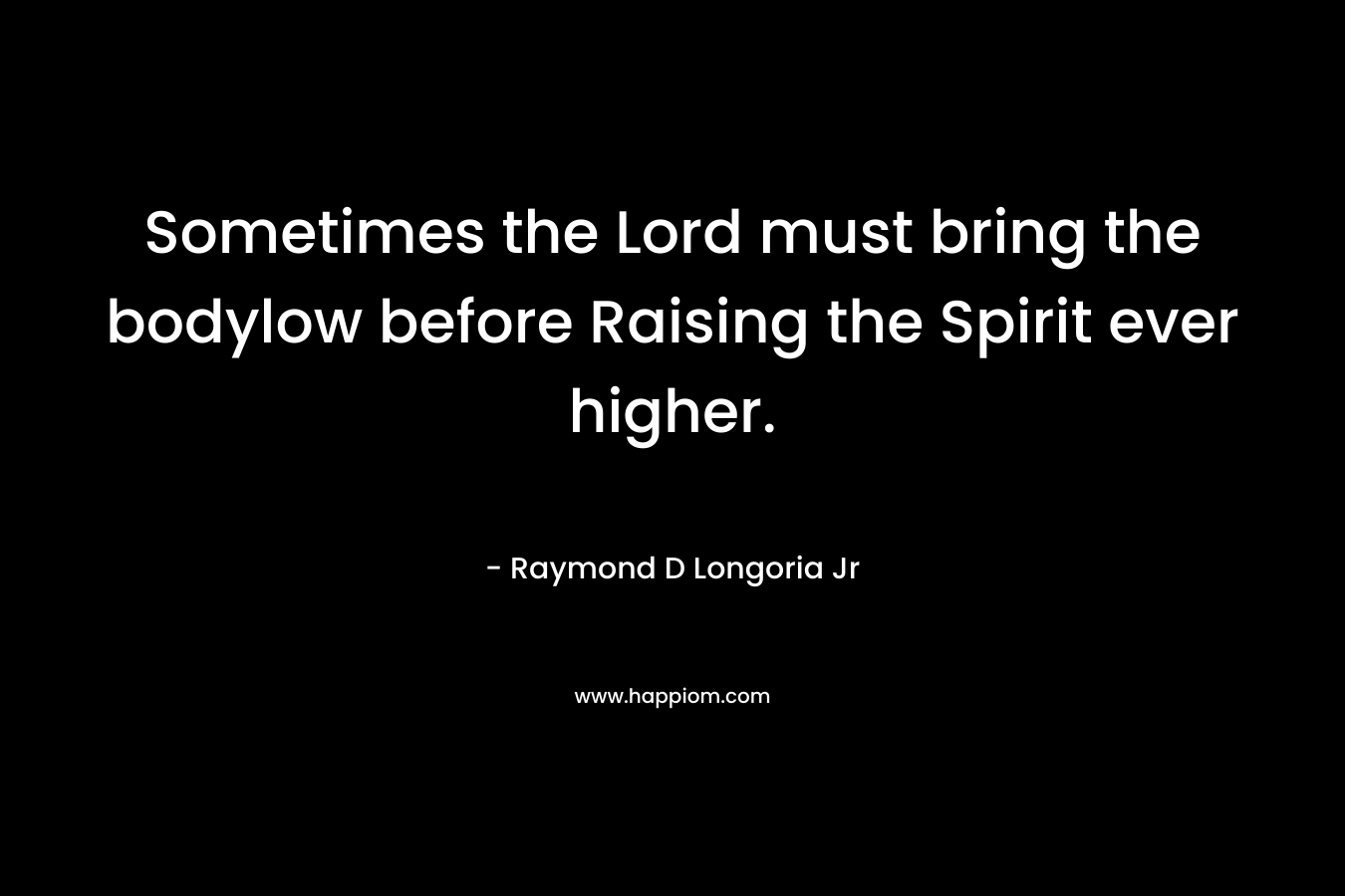 Sometimes the Lord must bring the bodylow before Raising the Spirit ever higher. – Raymond D Longoria Jr