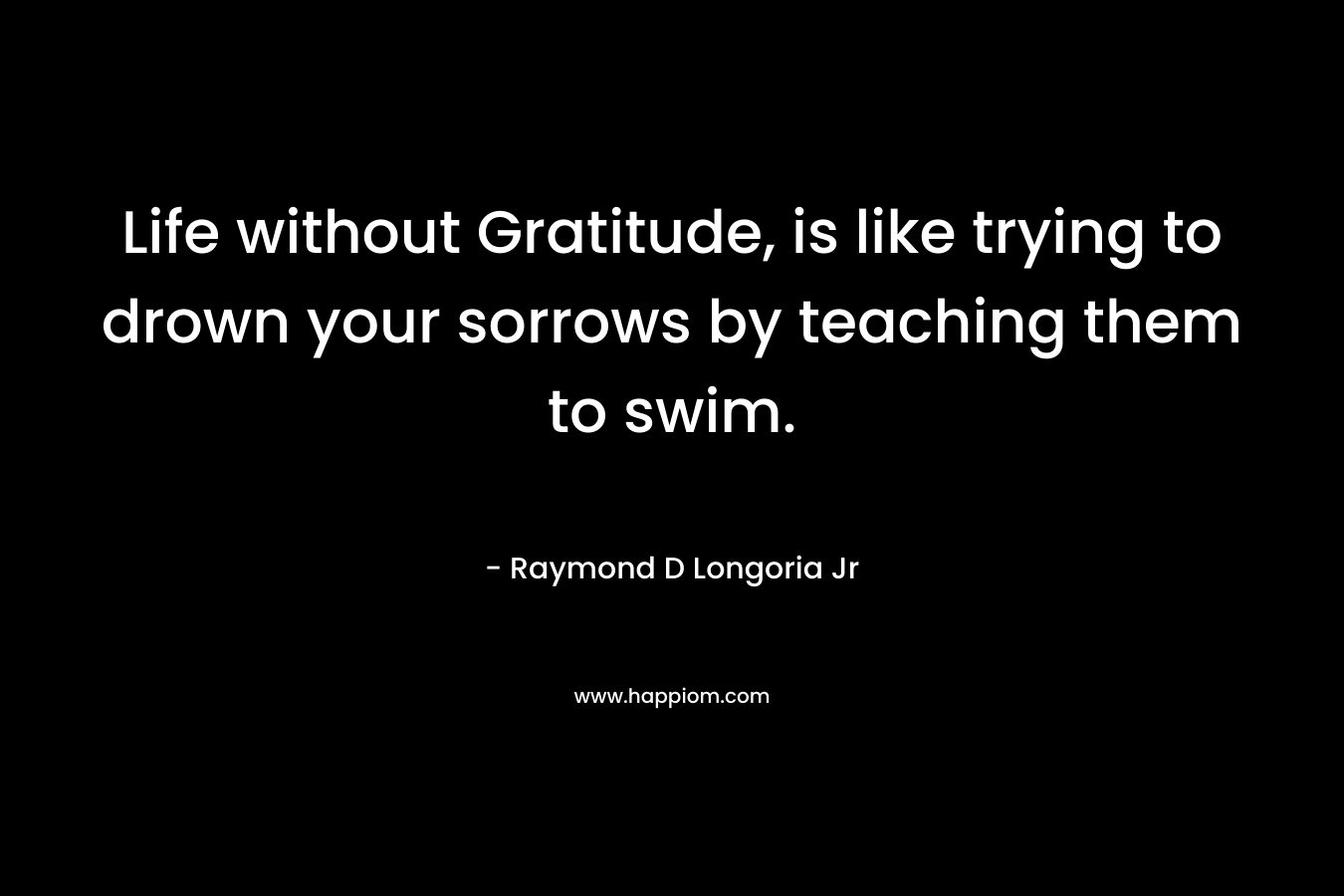 Life without Gratitude, is like trying to drown your sorrows by teaching them to swim. – Raymond D Longoria Jr