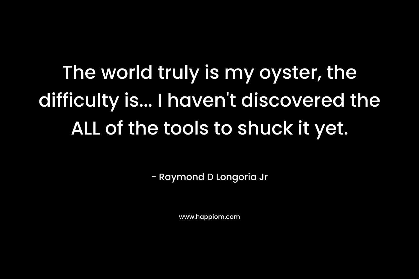 The world truly is my oyster, the difficulty is… I haven’t discovered the ALL of the tools to shuck it yet. – Raymond D Longoria Jr