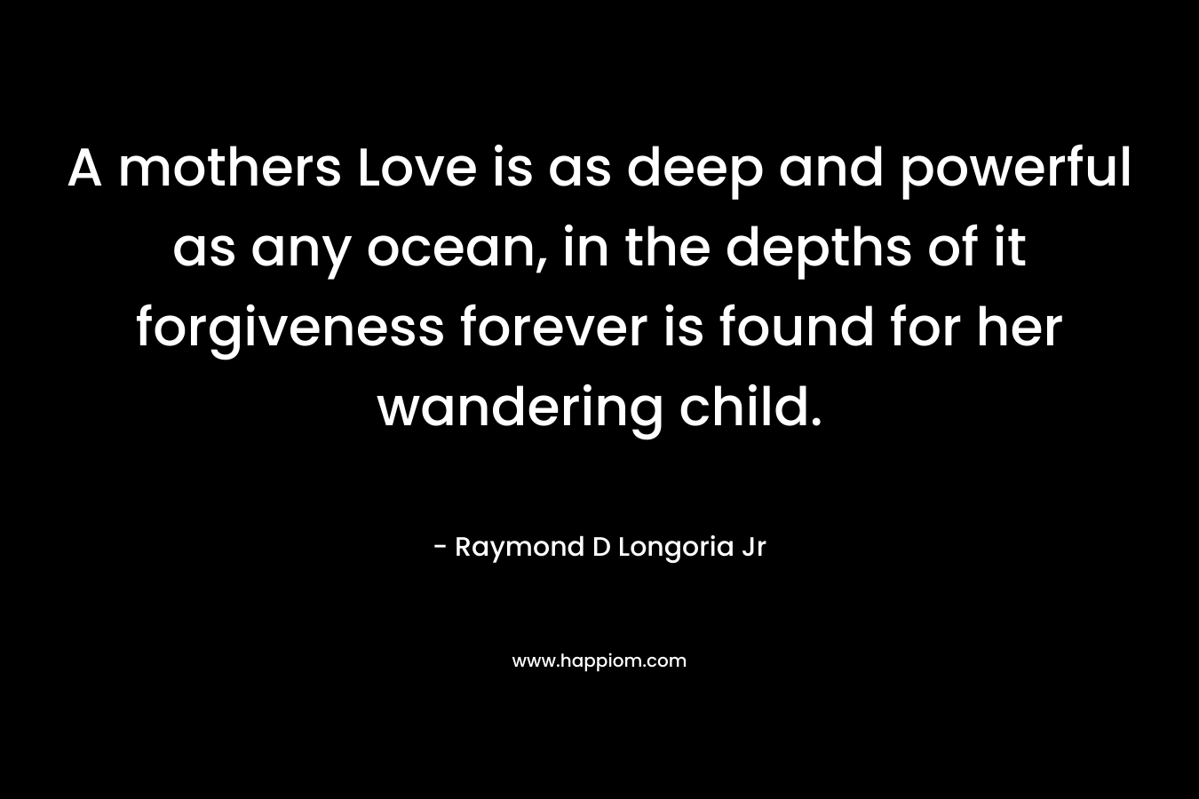 A mothers Love is as deep and powerful as any ocean, in the depths of it forgiveness forever is found for her wandering child. – Raymond D Longoria Jr