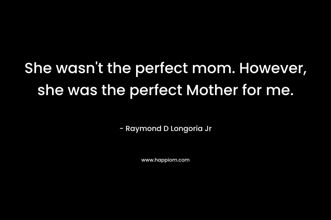 She wasn’t the perfect mom. However, she was the perfect Mother for me. – Raymond D Longoria Jr