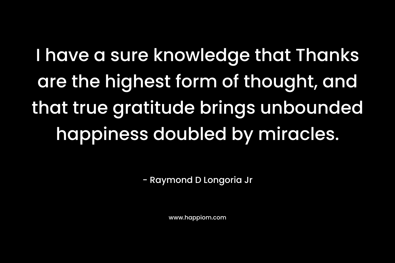 I have a sure knowledge that Thanks are the highest form of thought, and that true gratitude brings unbounded happiness doubled by miracles. – Raymond D Longoria Jr