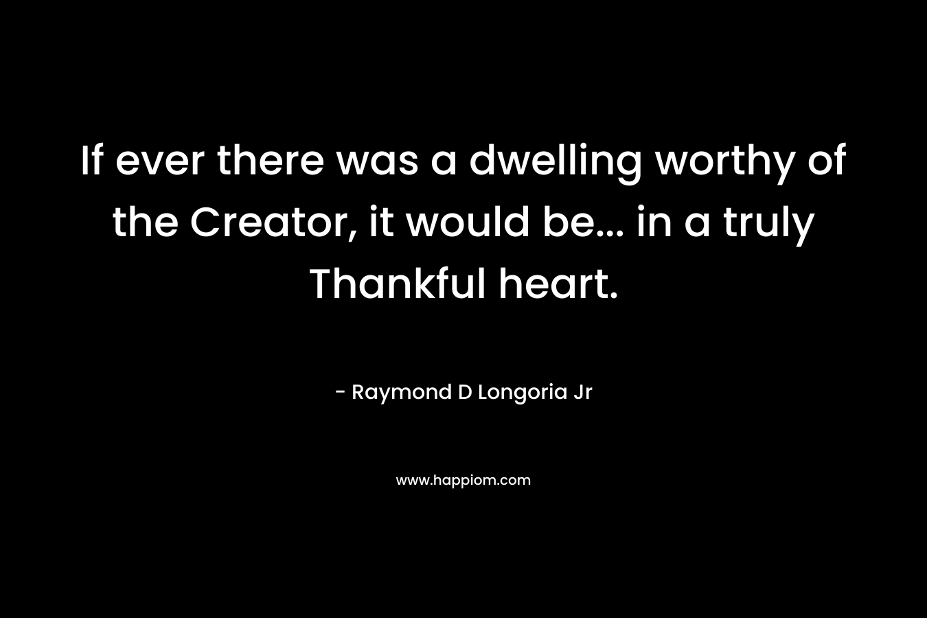 If ever there was a dwelling worthy of the Creator, it would be… in a truly Thankful heart. – Raymond D Longoria Jr