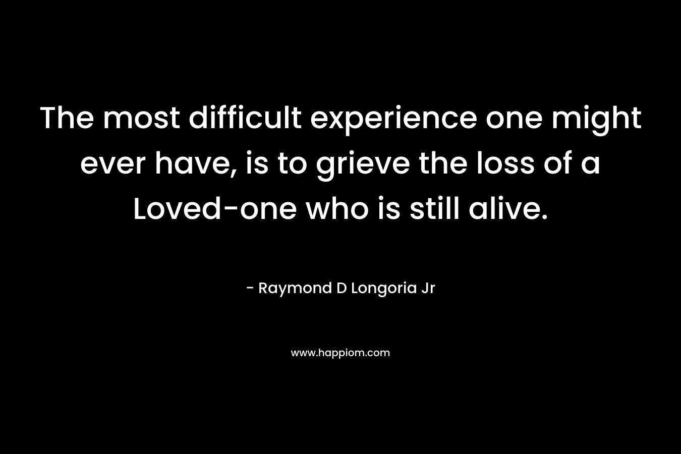 The most difficult experience one might ever have, is to grieve the loss of a Loved-one who is still alive. – Raymond D Longoria Jr