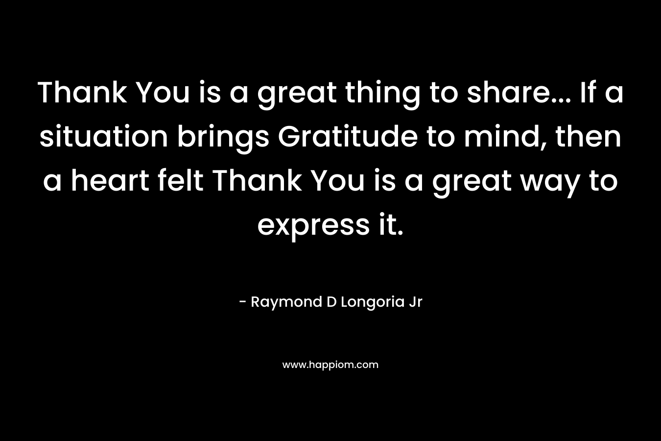Thank You is a great thing to share… If a situation brings Gratitude to mind, then a heart felt Thank You is a great way to express it. – Raymond D Longoria Jr