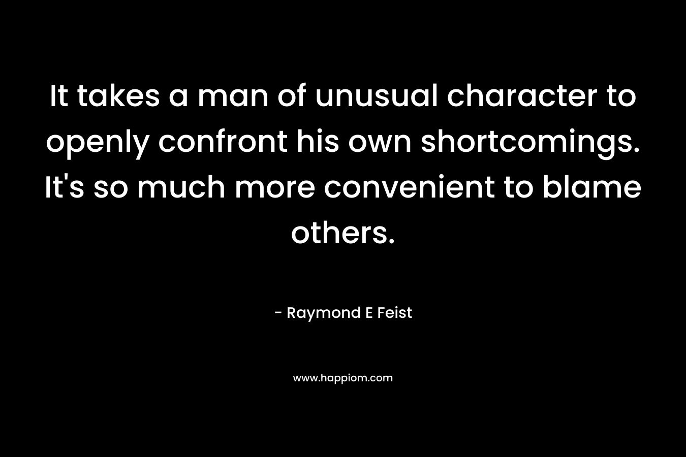 It takes a man of unusual character to openly confront his own shortcomings. It’s so much more convenient to blame others. – Raymond E Feist