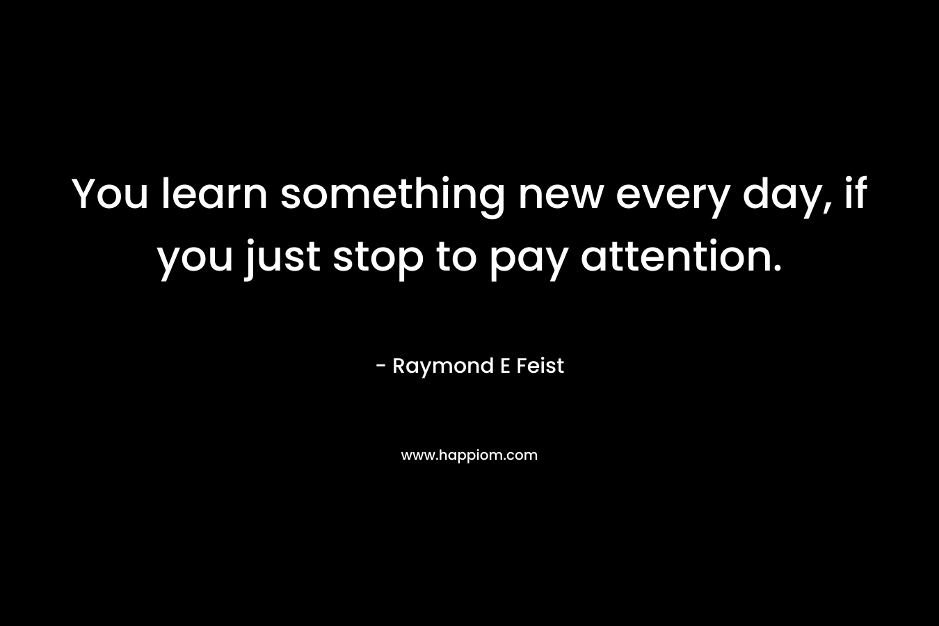 You learn something new every day, if you just stop to pay attention. – Raymond E Feist