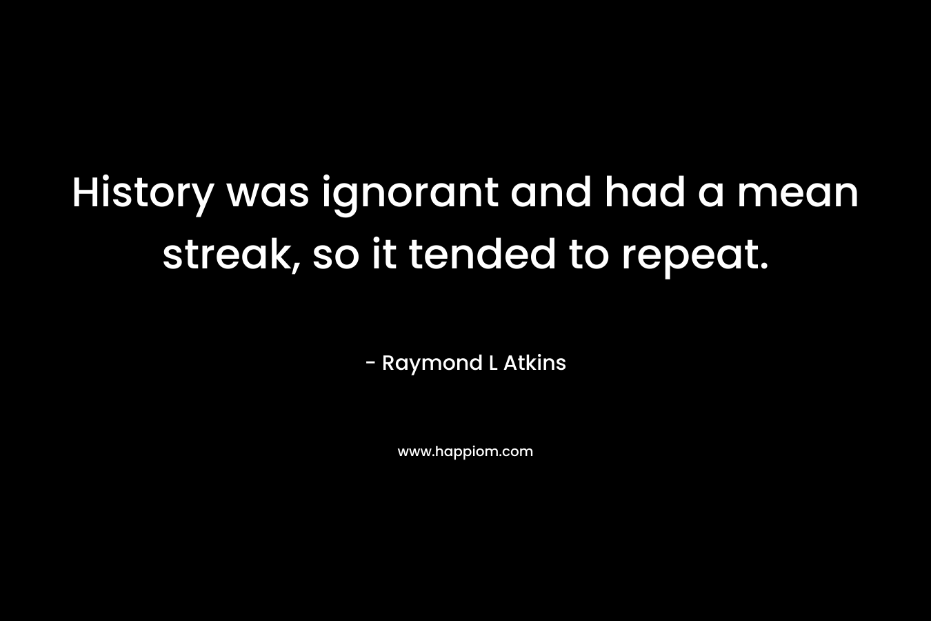History was ignorant and had a mean streak, so it tended to repeat. – Raymond L Atkins