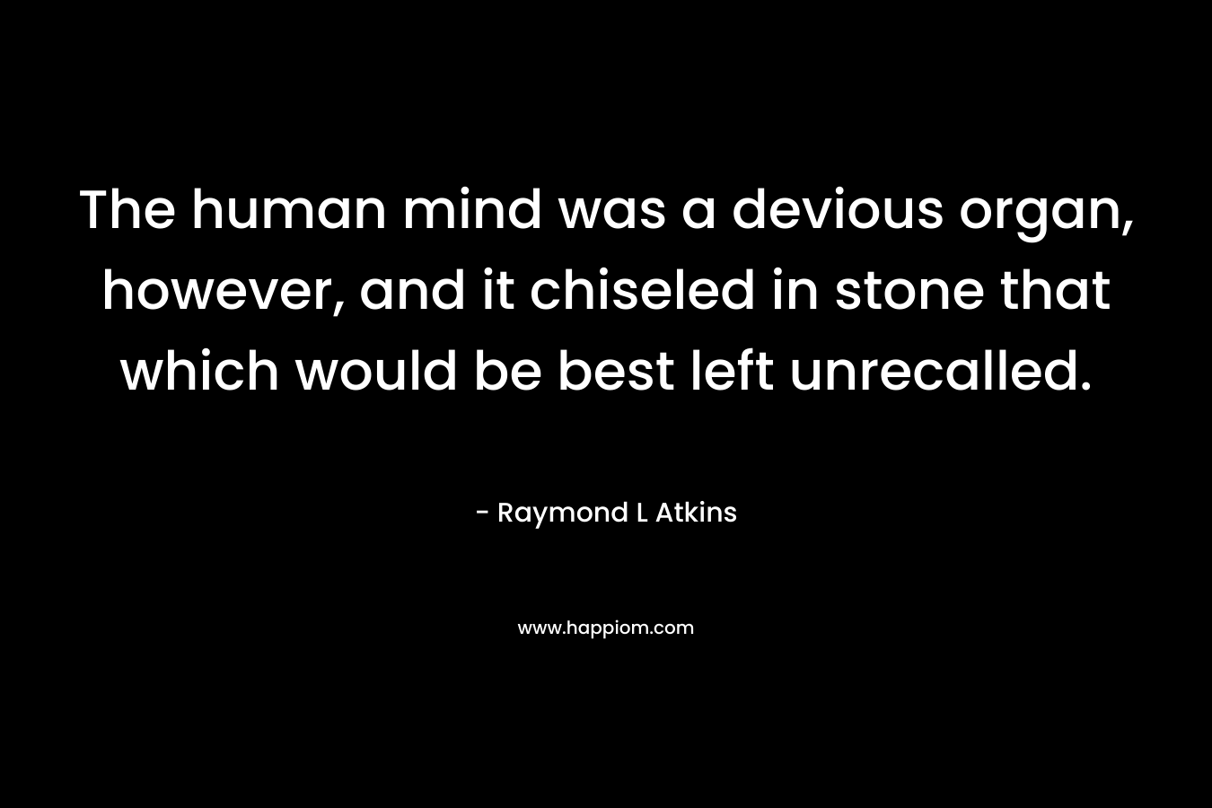 The human mind was a devious organ, however, and it chiseled in stone that which would be best left unrecalled. – Raymond L Atkins