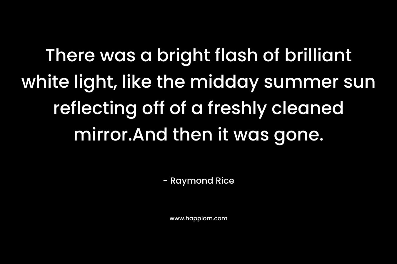 There was a bright flash of brilliant white light, like the midday summer sun reflecting off of a freshly cleaned mirror.And then it was gone. – Raymond Rice