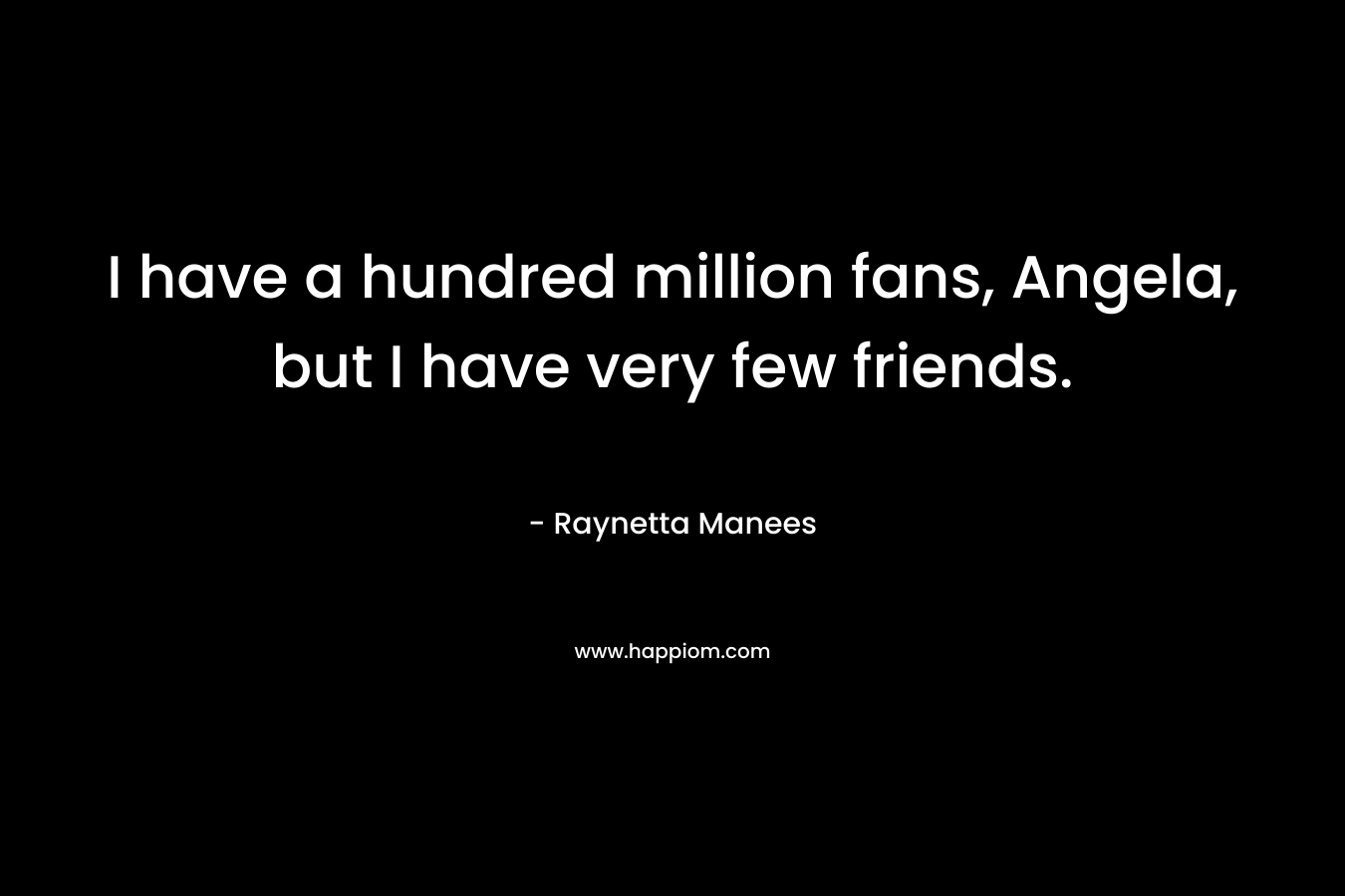 I have a hundred million fans, Angela, but I have very few friends.