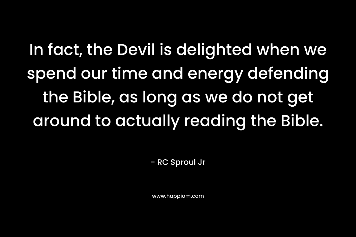 In fact, the Devil is delighted when we spend our time and energy defending the Bible, as long as we do not get around to actually reading the Bible.