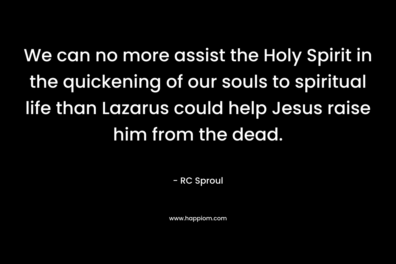 We can no more assist the Holy Spirit in the quickening of our souls to spiritual life than Lazarus could help Jesus raise him from the dead. – RC Sproul