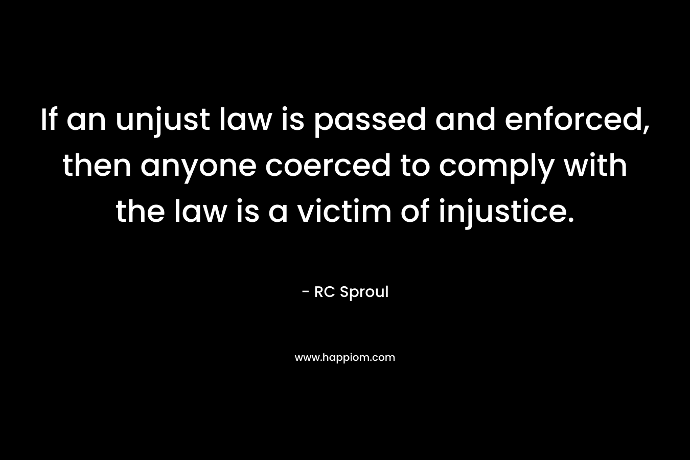 If an unjust law is passed and enforced, then anyone coerced to comply with the law is a victim of injustice. – RC Sproul
