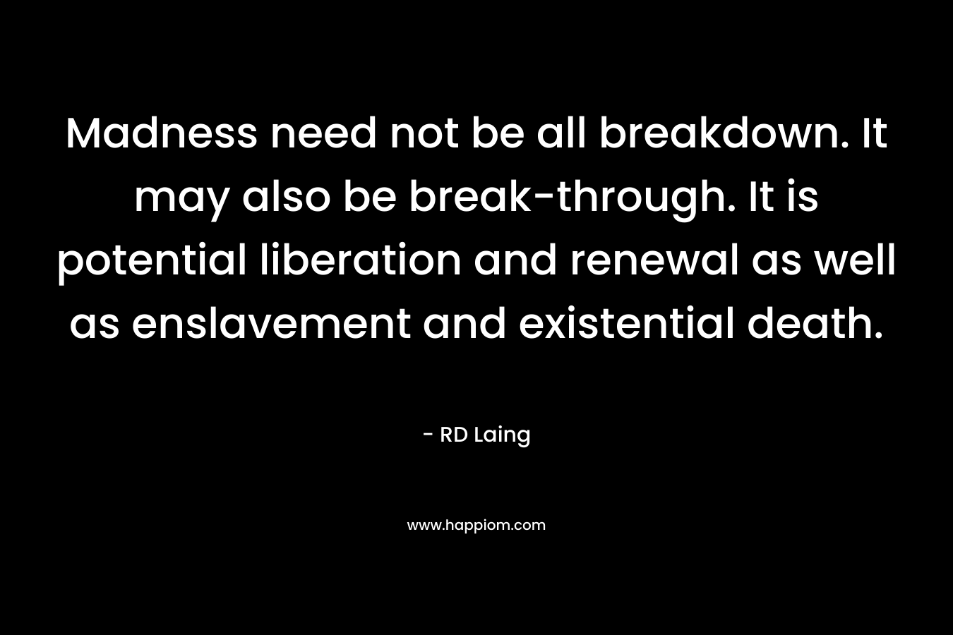 Madness need not be all breakdown. It may also be break-through. It is potential liberation and renewal as well as enslavement and existential death. – RD Laing