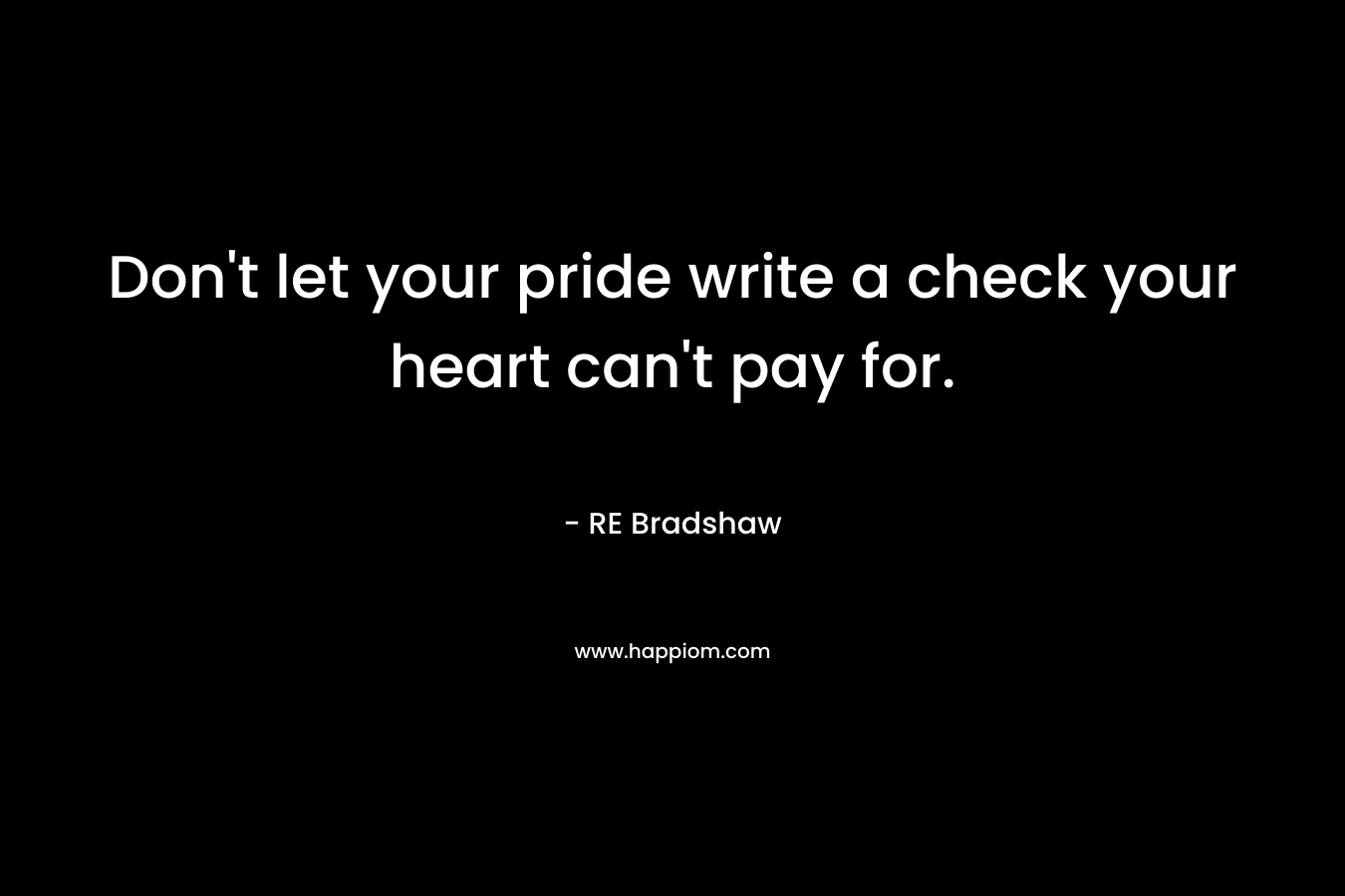 Don’t let your pride write a check your heart can’t pay for. – RE Bradshaw