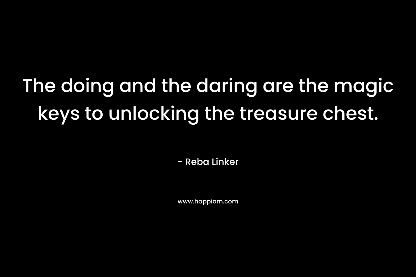 The doing and the daring are the magic keys to unlocking the treasure chest.