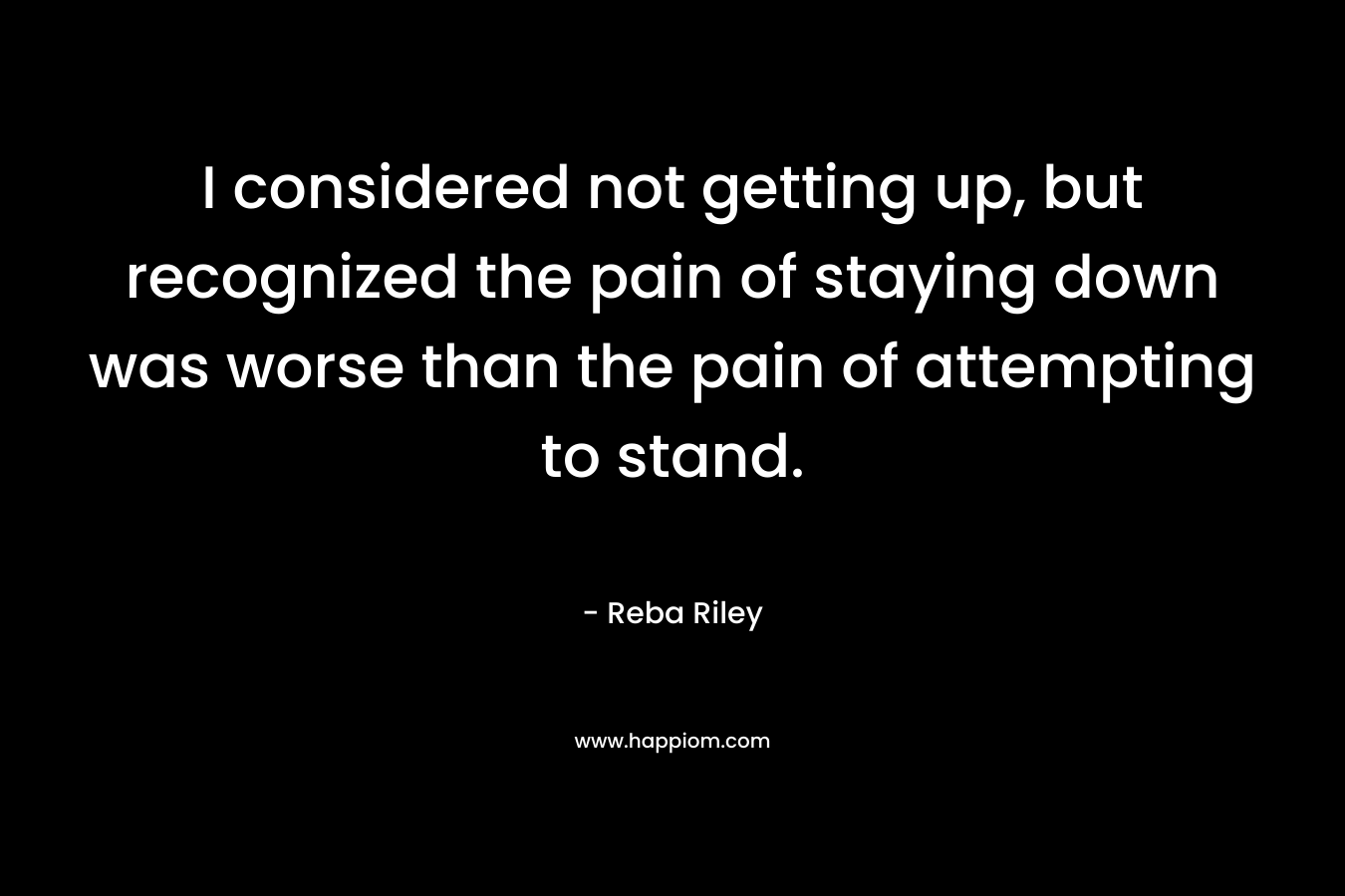 I considered not getting up, but recognized the pain of staying down was worse than the pain of attempting to stand. – Reba Riley