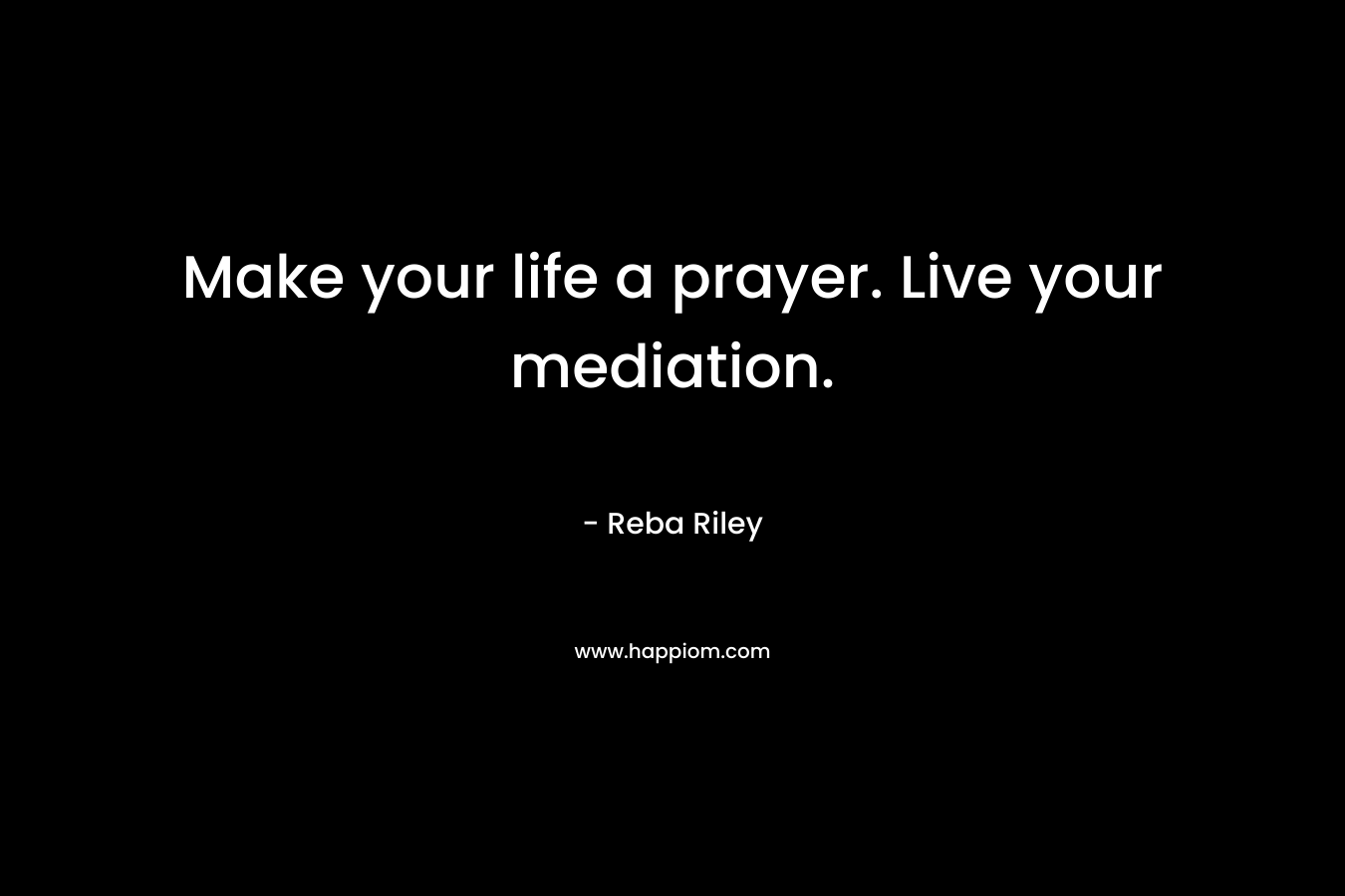 Make your life a prayer. Live your mediation. – Reba Riley