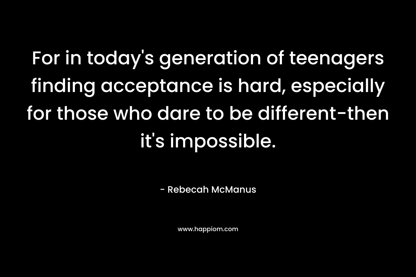 For in today’s generation of teenagers finding acceptance is hard, especially for those who dare to be different-then it’s impossible. – Rebecah McManus