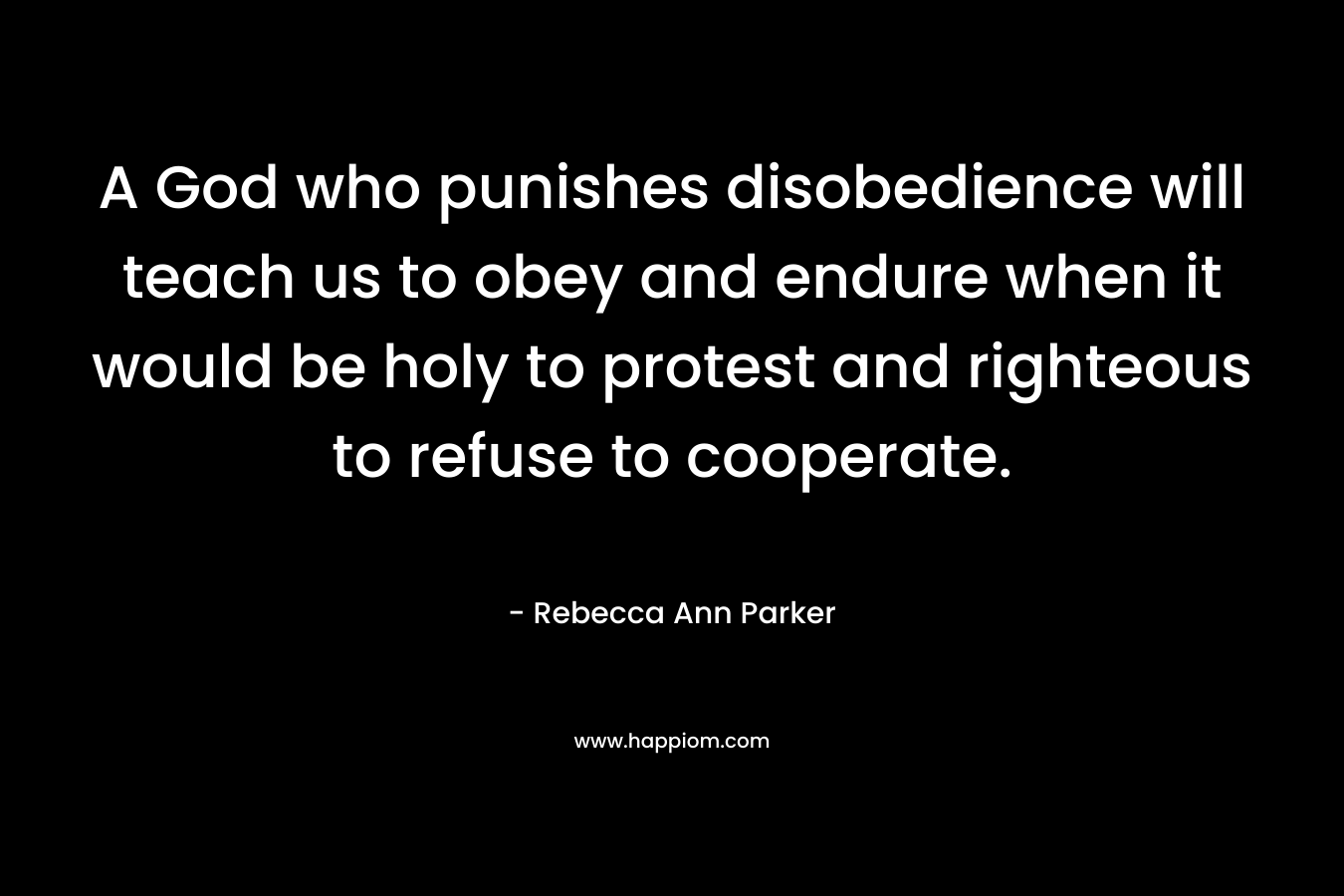 A God who punishes disobedience will teach us to obey and endure when it would be holy to protest and righteous to refuse to cooperate. – Rebecca Ann Parker