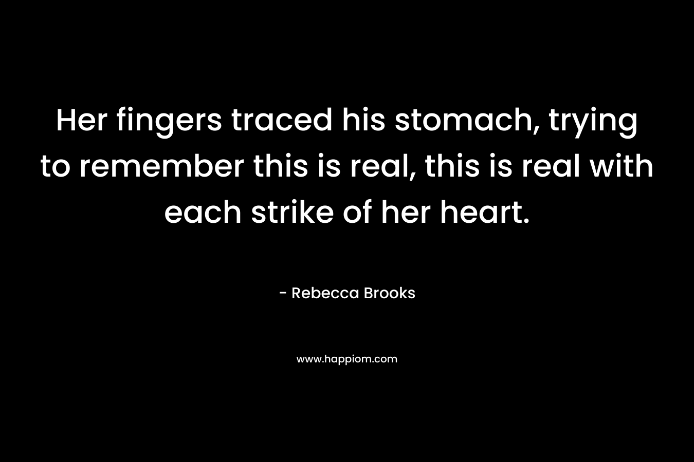 Her fingers traced his stomach, trying to remember this is real, this is real with each strike of her heart. – Rebecca Brooks
