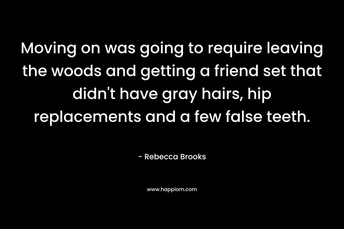 Moving on was going to require leaving the woods and getting a friend set that didn’t have gray hairs, hip replacements and a few false teeth. – Rebecca Brooks