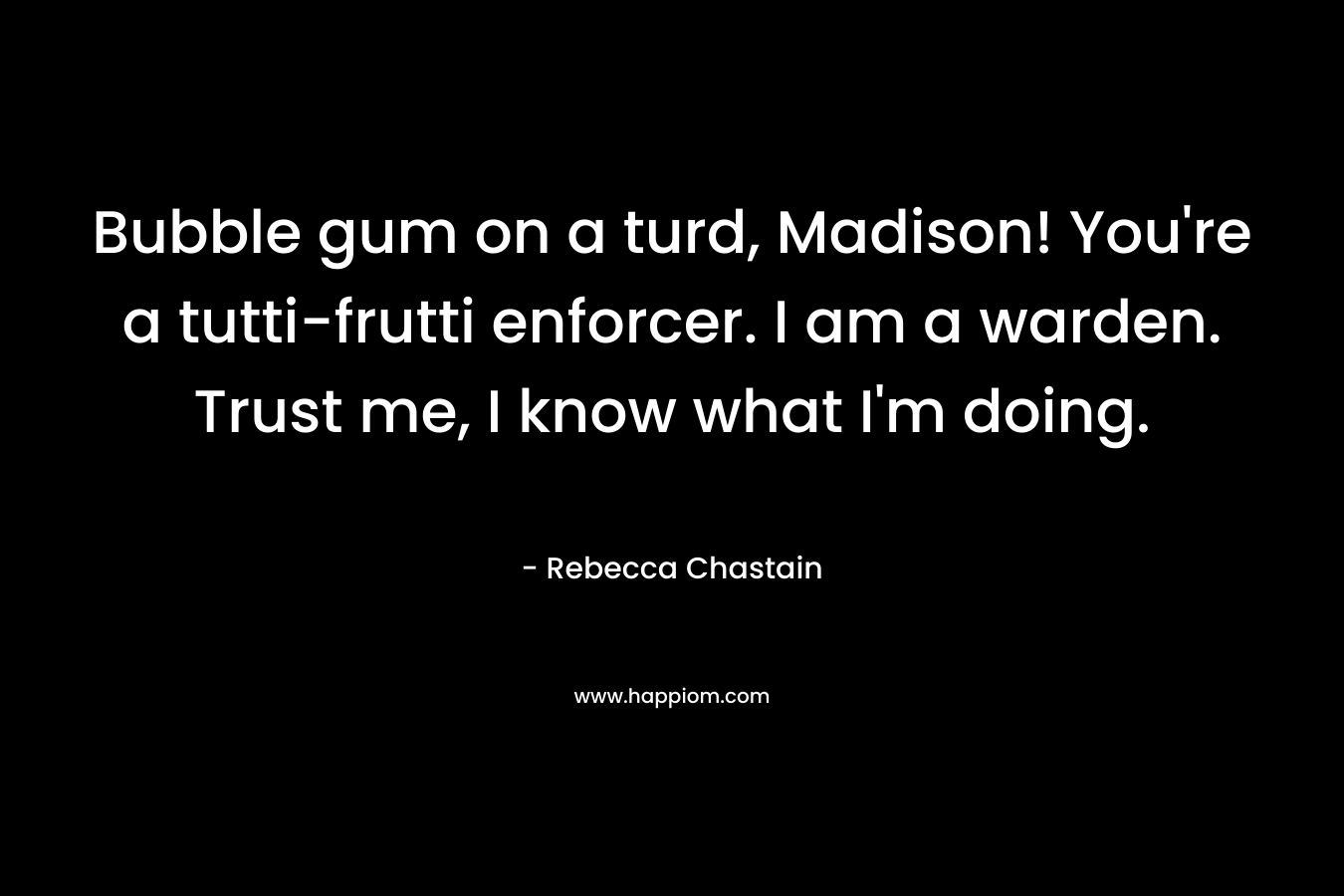 Bubble gum on a turd, Madison! You’re a tutti-frutti enforcer. I am a warden. Trust me, I know what I’m doing. – Rebecca Chastain