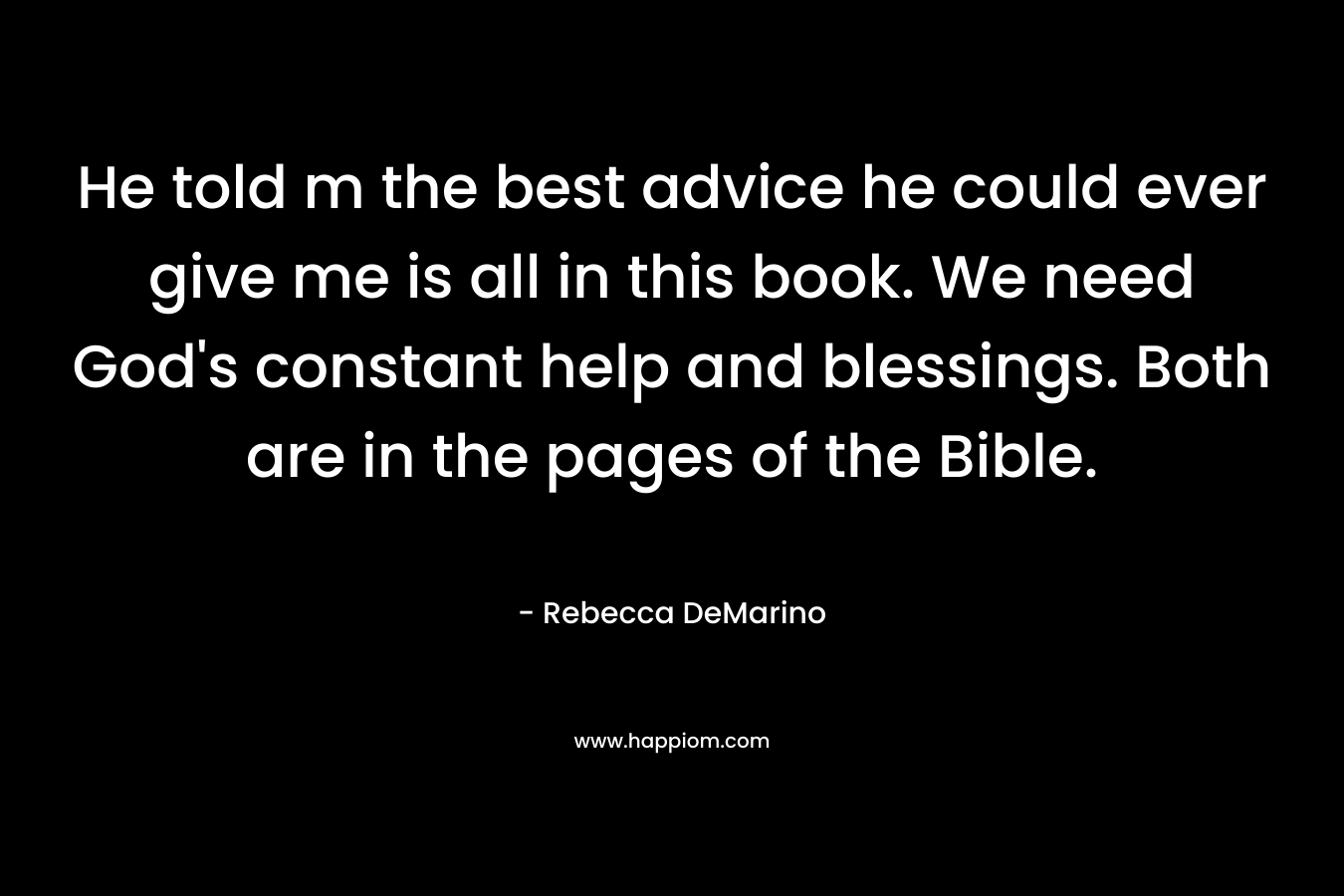 He told m the best advice he could ever give me is all in this book. We need God's constant help and blessings. Both are in the pages of the Bible.