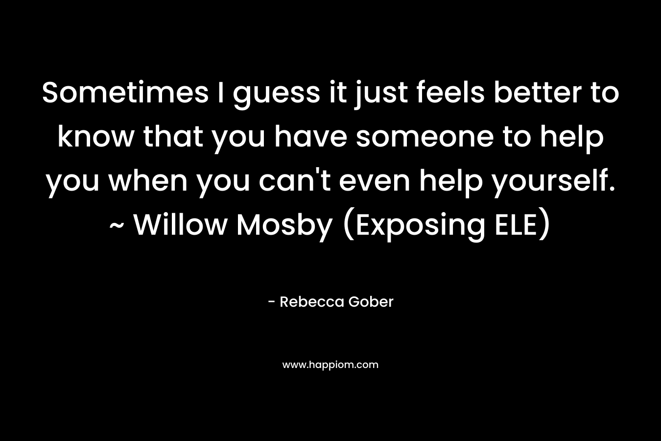 Sometimes I guess it just feels better to know that you have someone to help you when you can't even help yourself. ~ Willow Mosby (Exposing ELE)