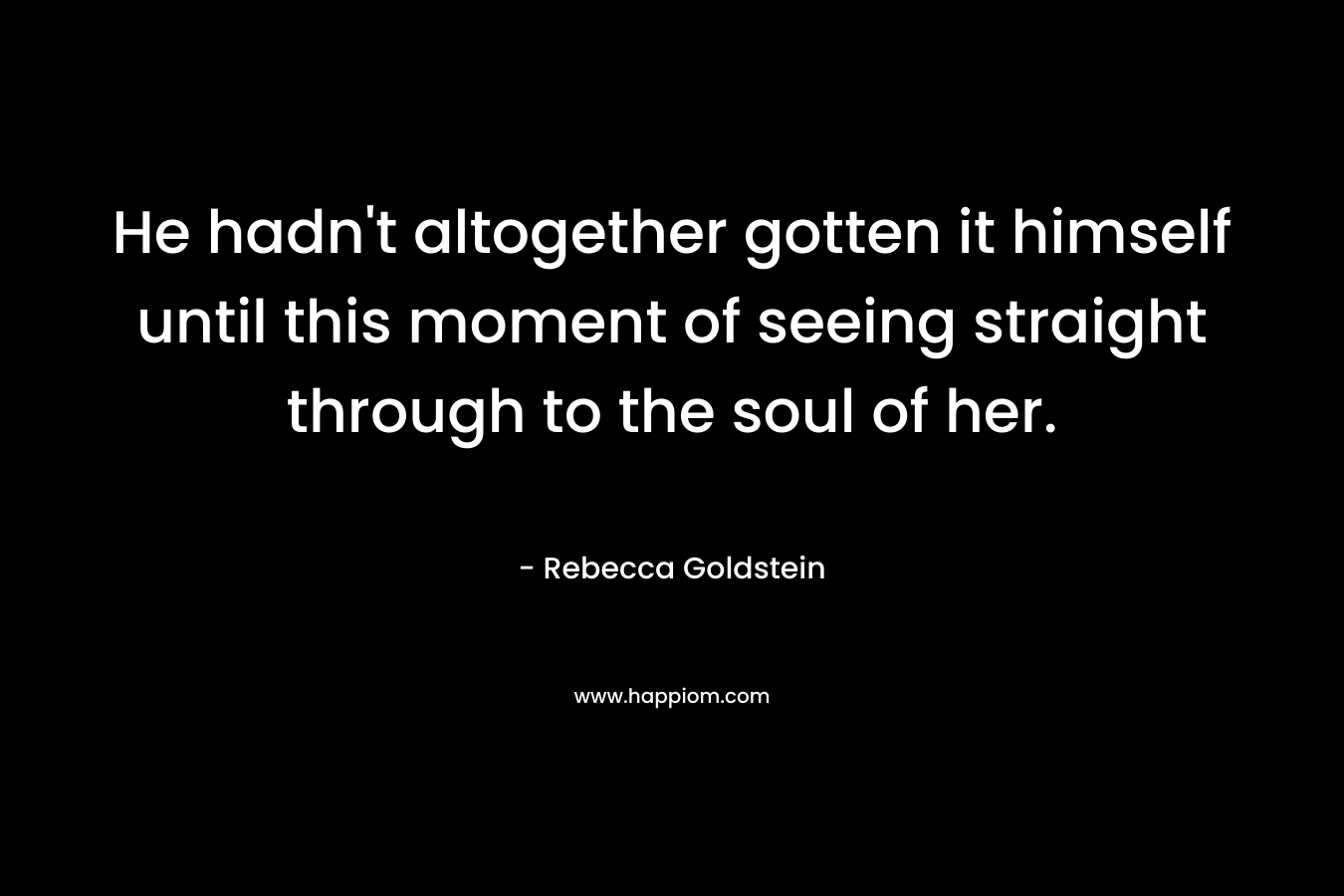 He hadn’t altogether gotten it himself until this moment of seeing straight through to the soul of her. – Rebecca Goldstein