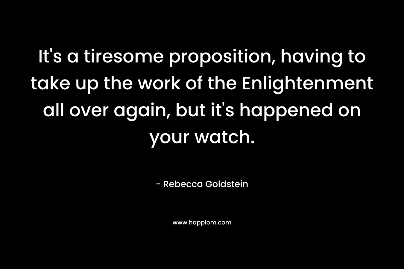 It’s a tiresome proposition, having to take up the work of the Enlightenment all over again, but it’s happened on your watch. – Rebecca Goldstein