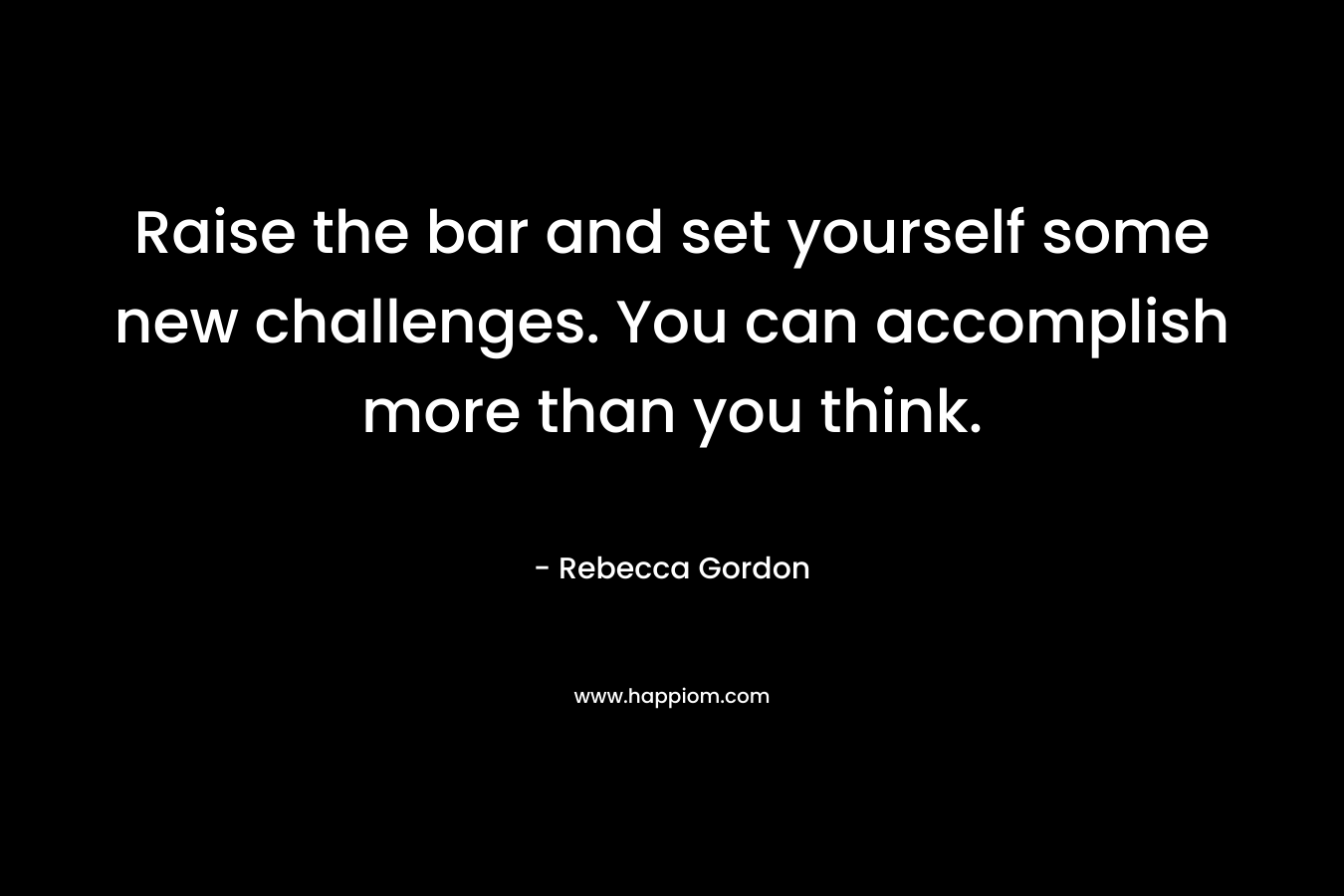 Raise the bar and set yourself some new challenges. You can accomplish more than you think. – Rebecca Gordon