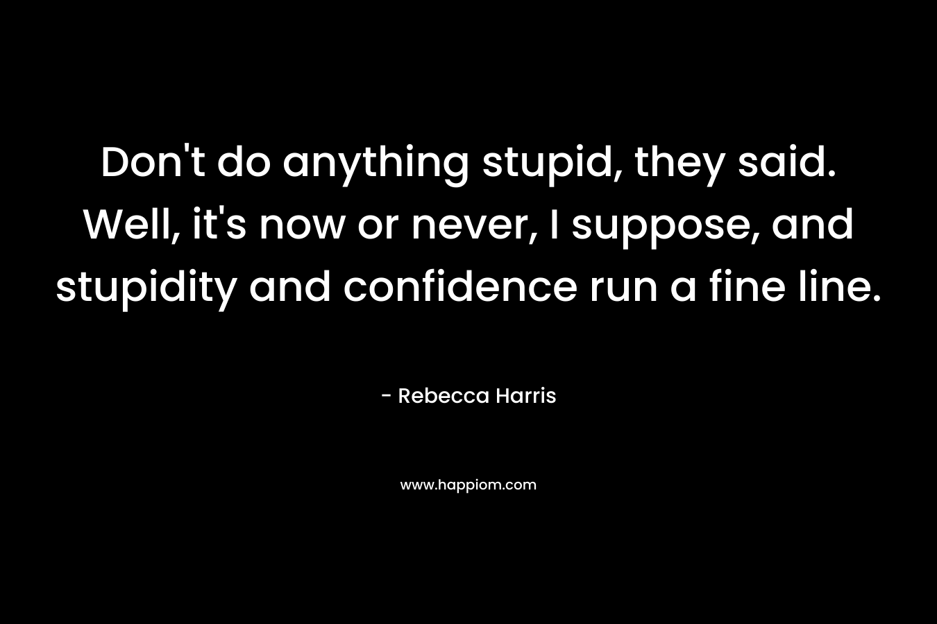 Don't do anything stupid, they said. Well, it's now or never, I suppose, and stupidity and confidence run a fine line.