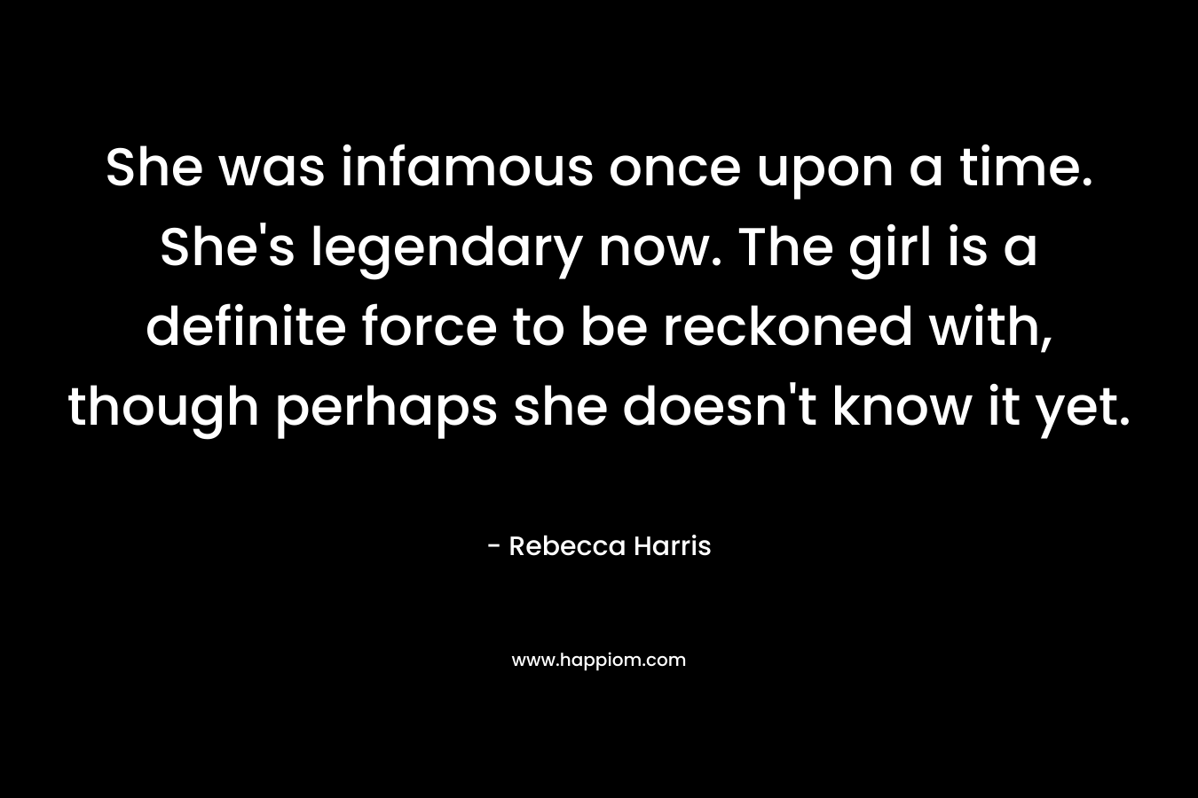 She was infamous once upon a time. She’s legendary now. The girl is a definite force to be reckoned with, though perhaps she doesn’t know it yet. – Rebecca Harris