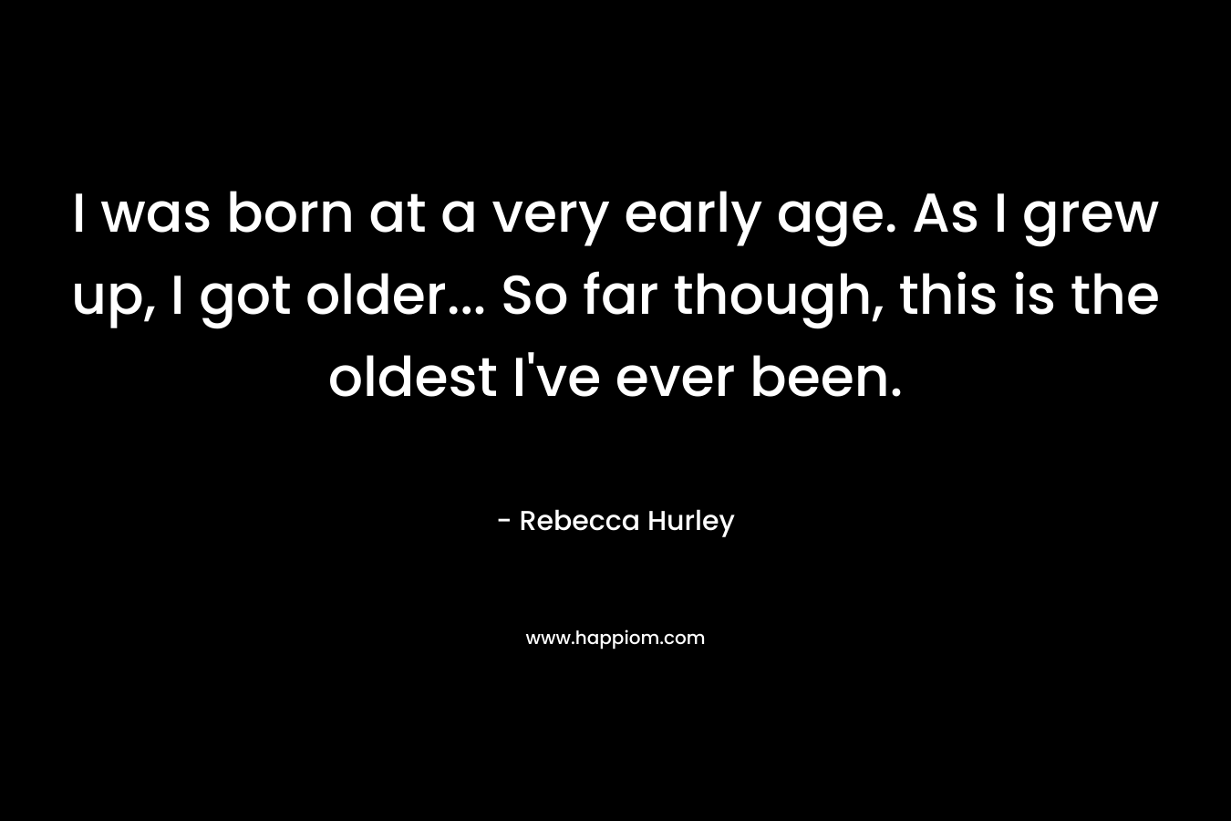 I was born at a very early age. As I grew up, I got older… So far though, this is the oldest I’ve ever been. – Rebecca Hurley