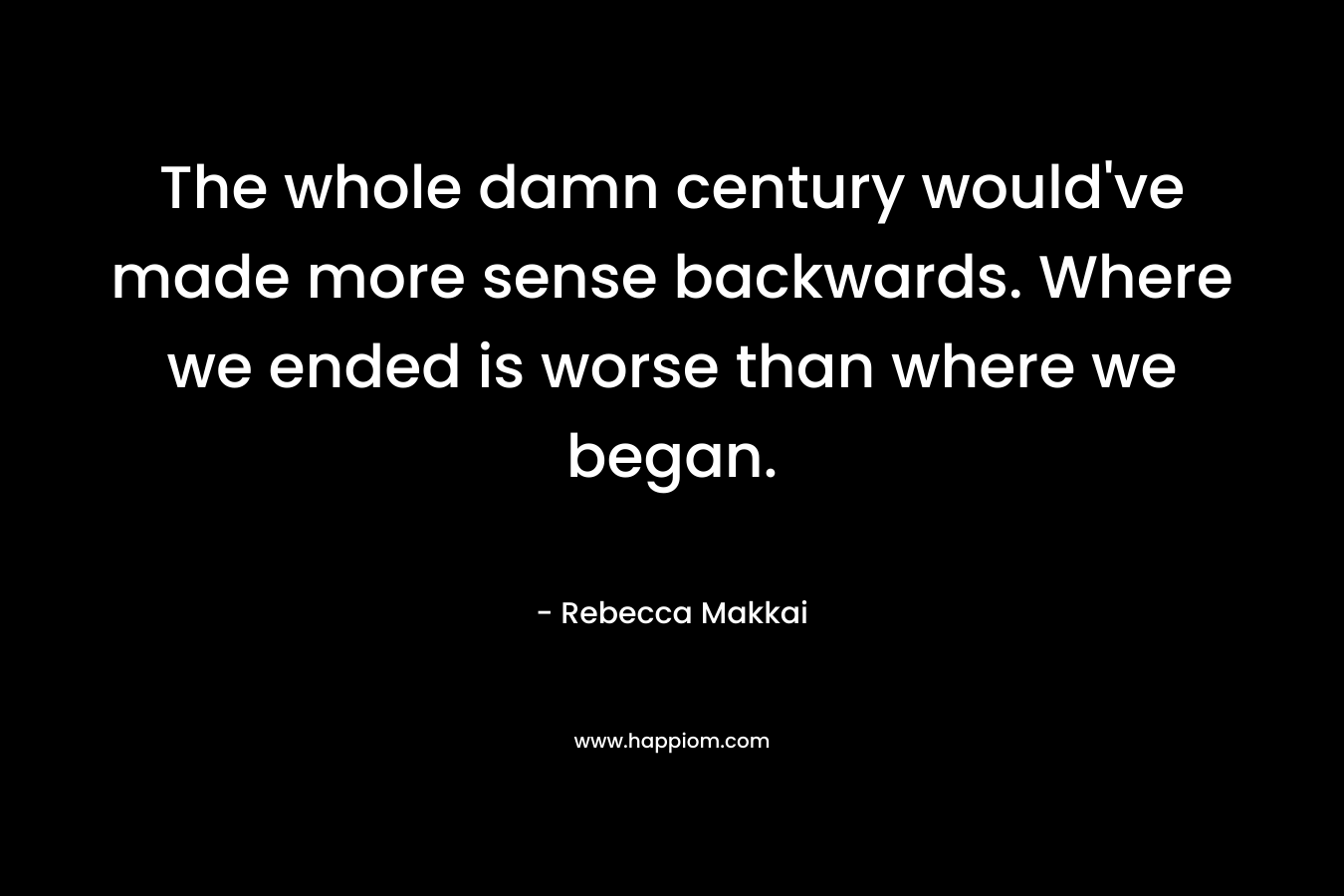 The whole damn century would’ve made more sense backwards. Where we ended is worse than where we began. – Rebecca Makkai