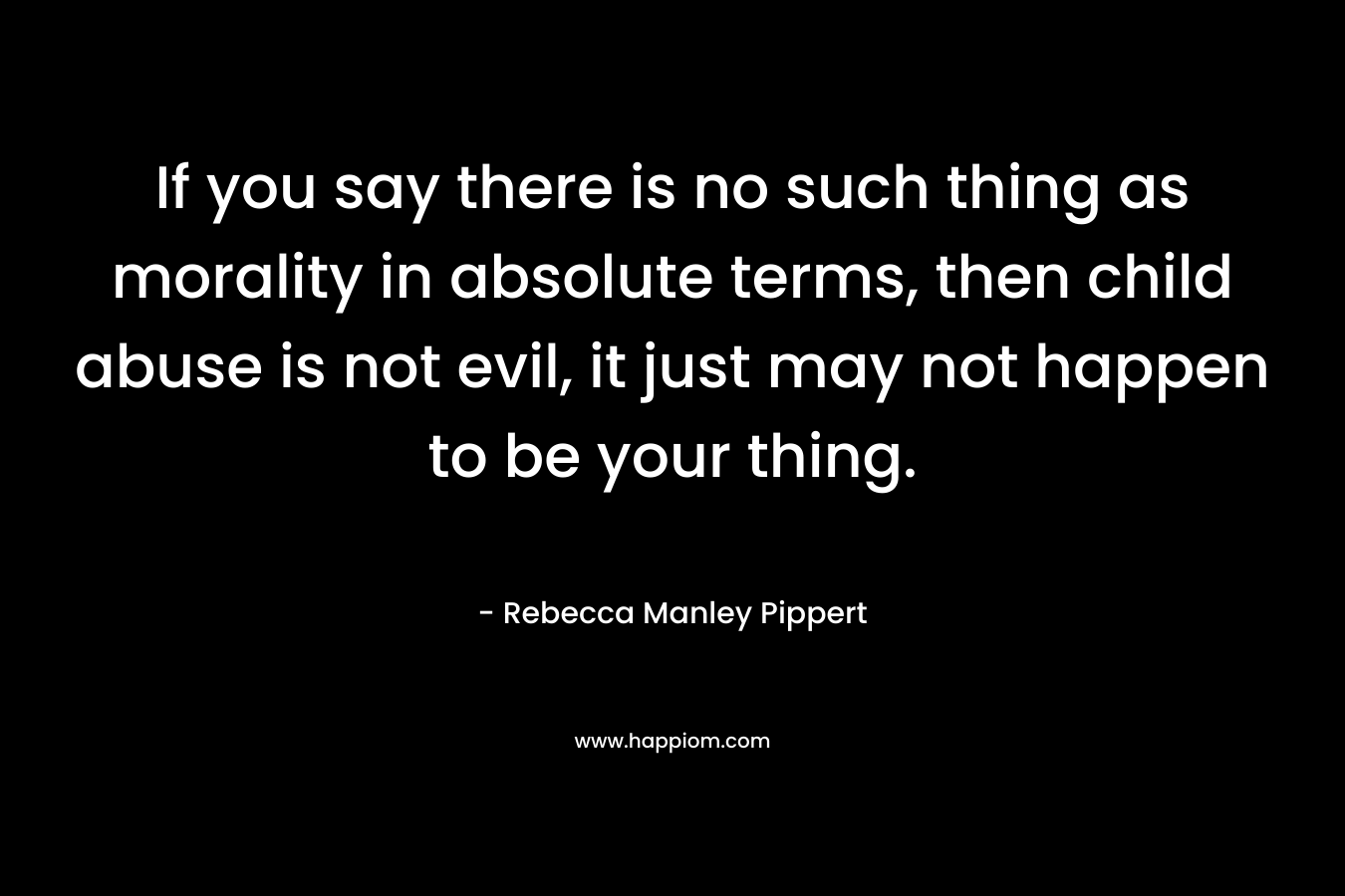 If you say there is no such thing as morality in absolute terms, then child abuse is not evil, it just may not happen to be your thing. – Rebecca Manley Pippert