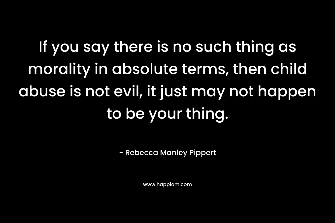 If you say there is no such thing as morality in absolute terms, then child abuse is not evil, it just may not happen to be your thing.