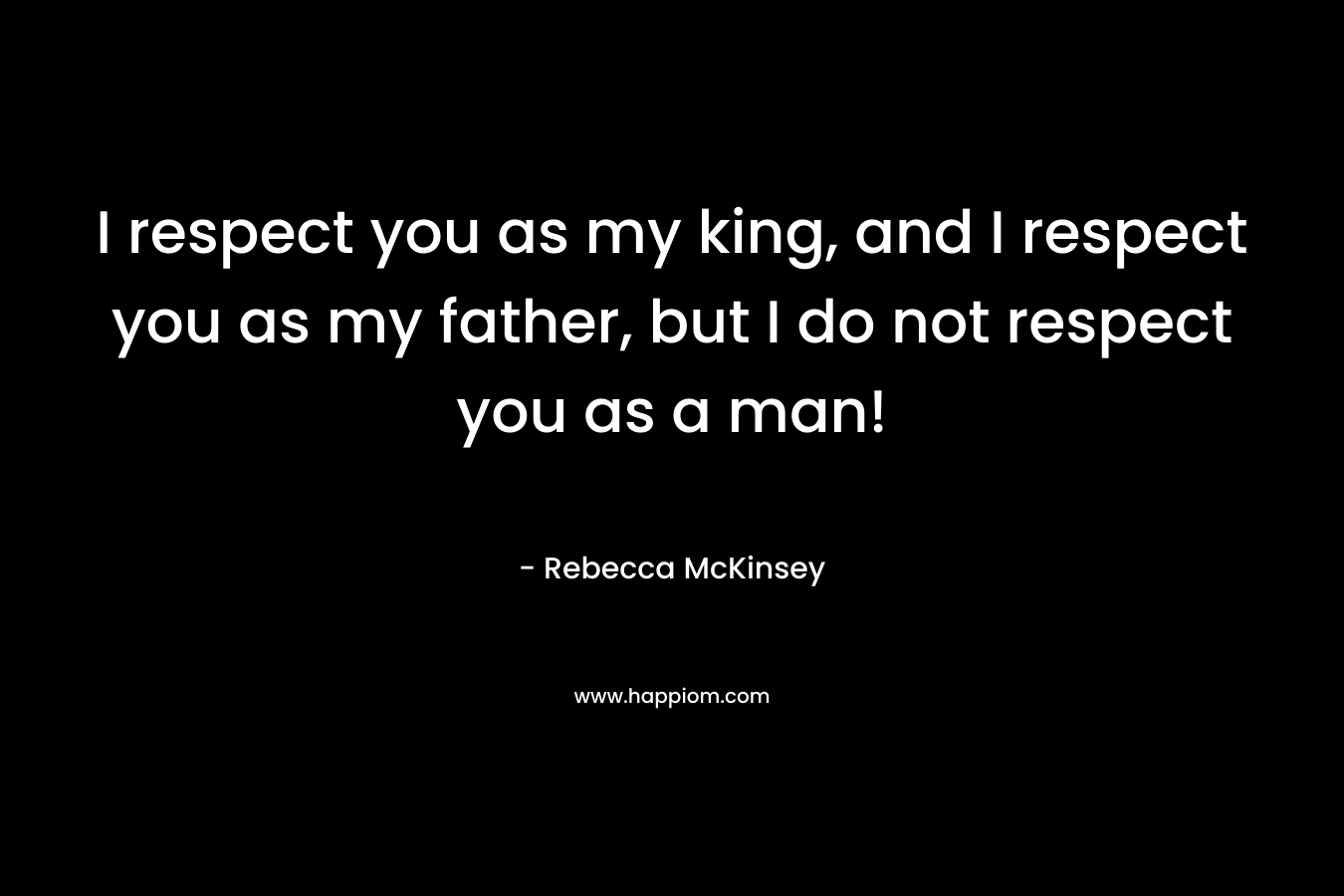 I respect you as my king, and I respect you as my father, but I do not respect you as a man!