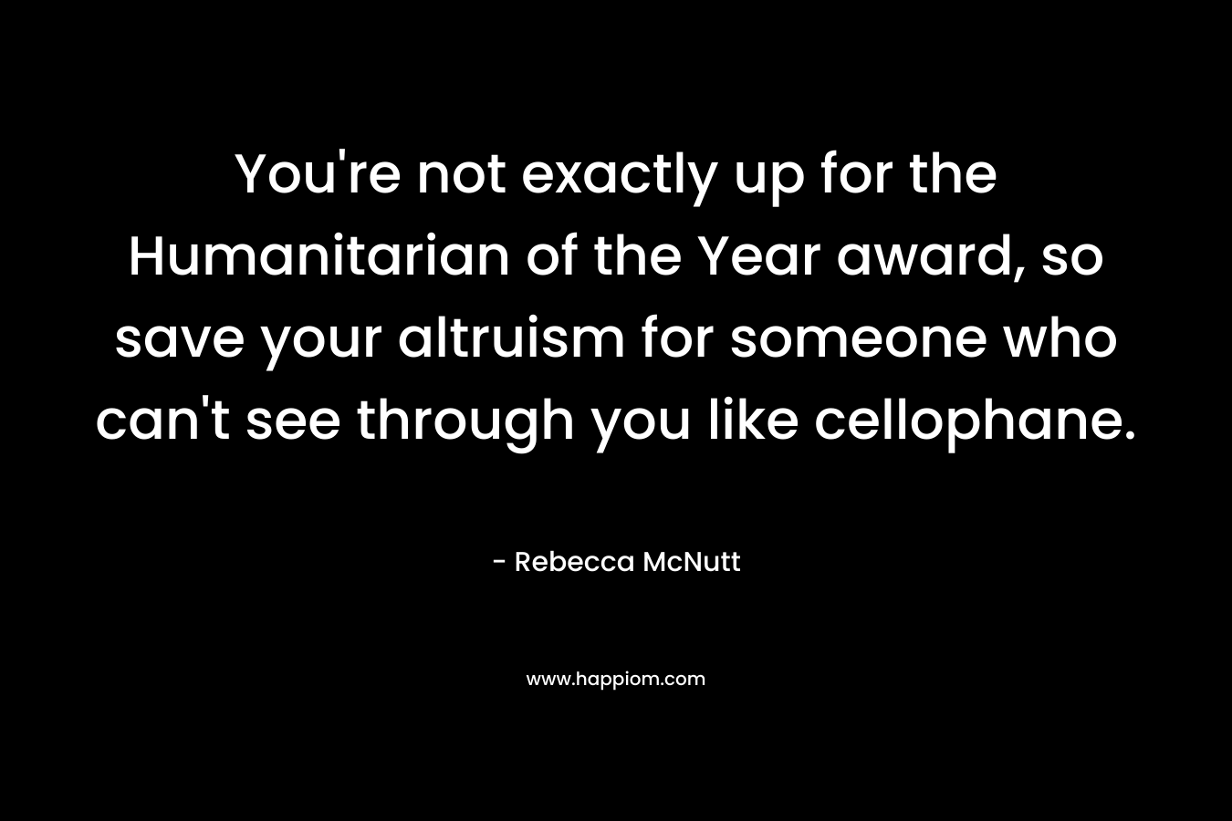 You're not exactly up for the Humanitarian of the Year award, so save your altruism for someone who can't see through you like cellophane.