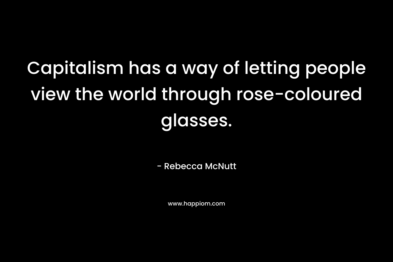 Capitalism has a way of letting people view the world through rose-coloured glasses. – Rebecca McNutt