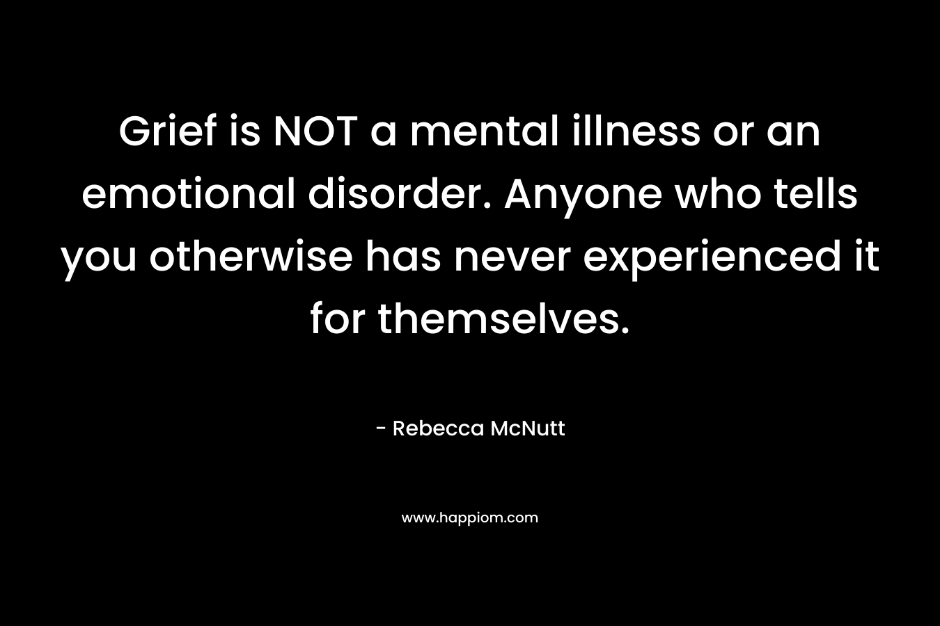 Grief is NOT a mental illness or an emotional disorder. Anyone who tells you otherwise has never experienced it for themselves.