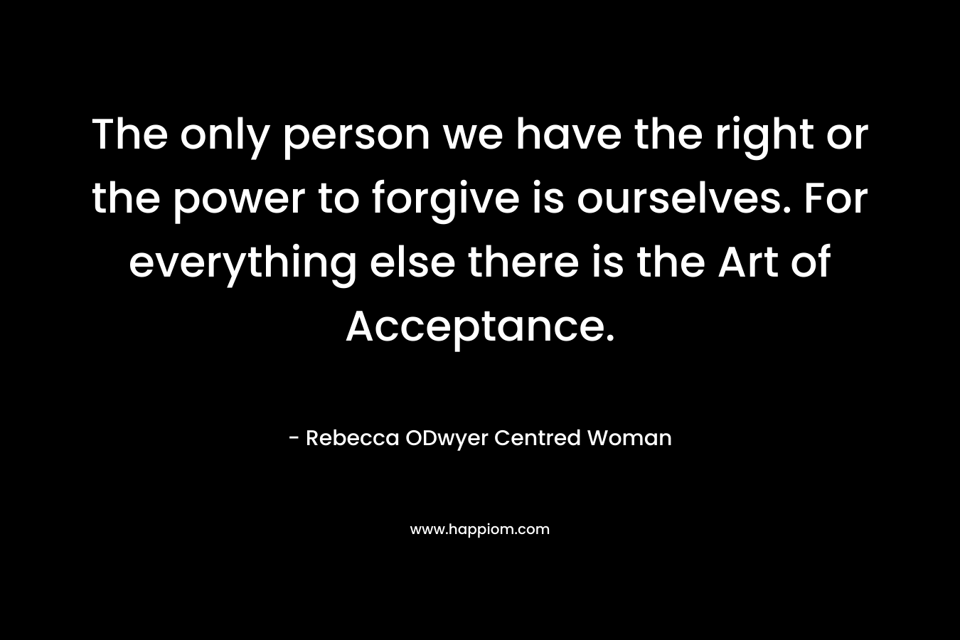 The only person we have the right or the power to forgive is ourselves. For everything else there is the Art of Acceptance.