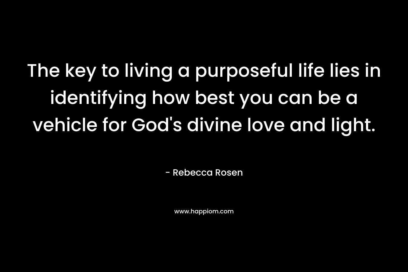 The key to living a purposeful life lies in identifying how best you can be a vehicle for God’s divine love and light. – Rebecca Rosen