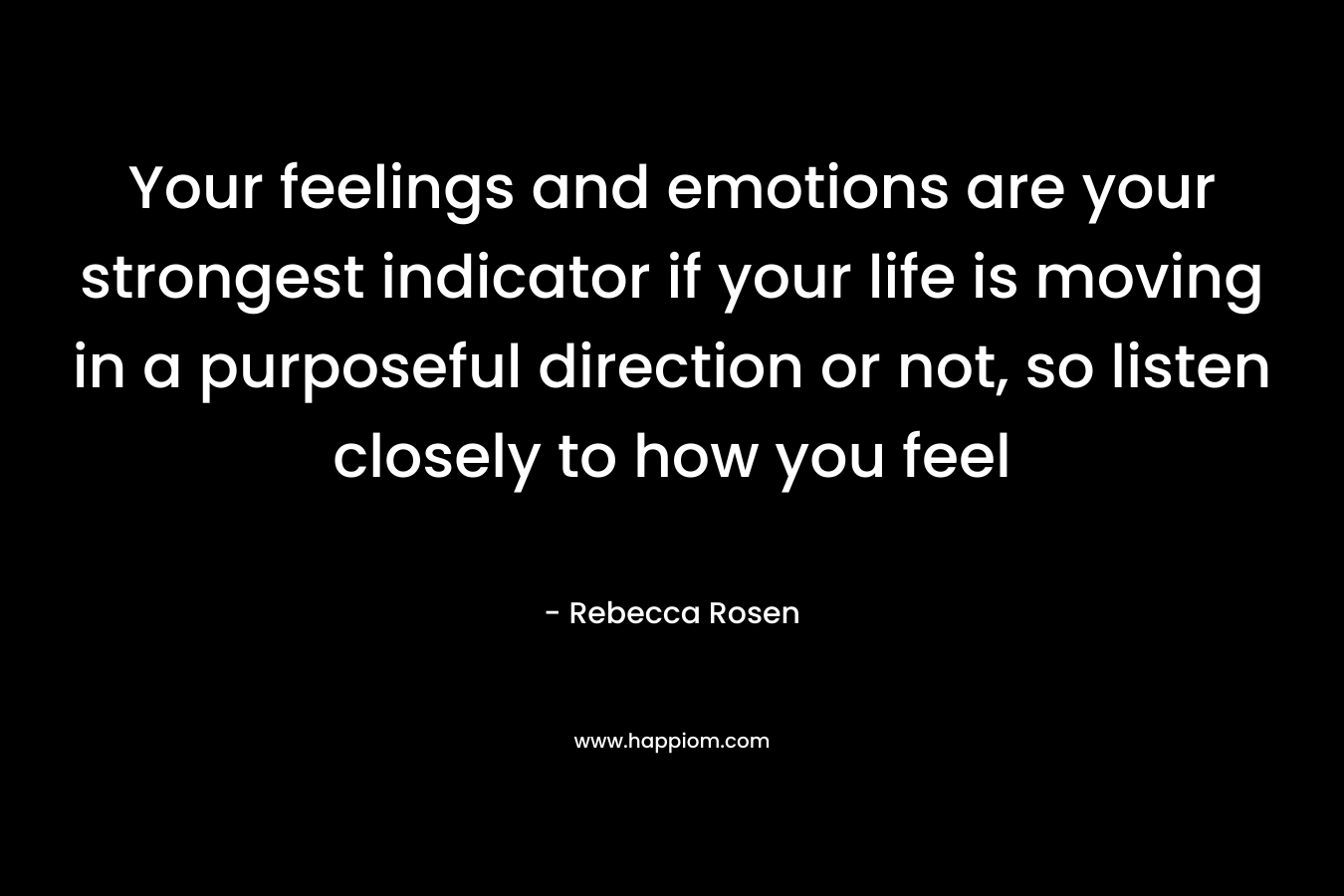 Your feelings and emotions are your strongest indicator if your life is moving in a purposeful direction or not, so listen closely to how you feel – Rebecca Rosen