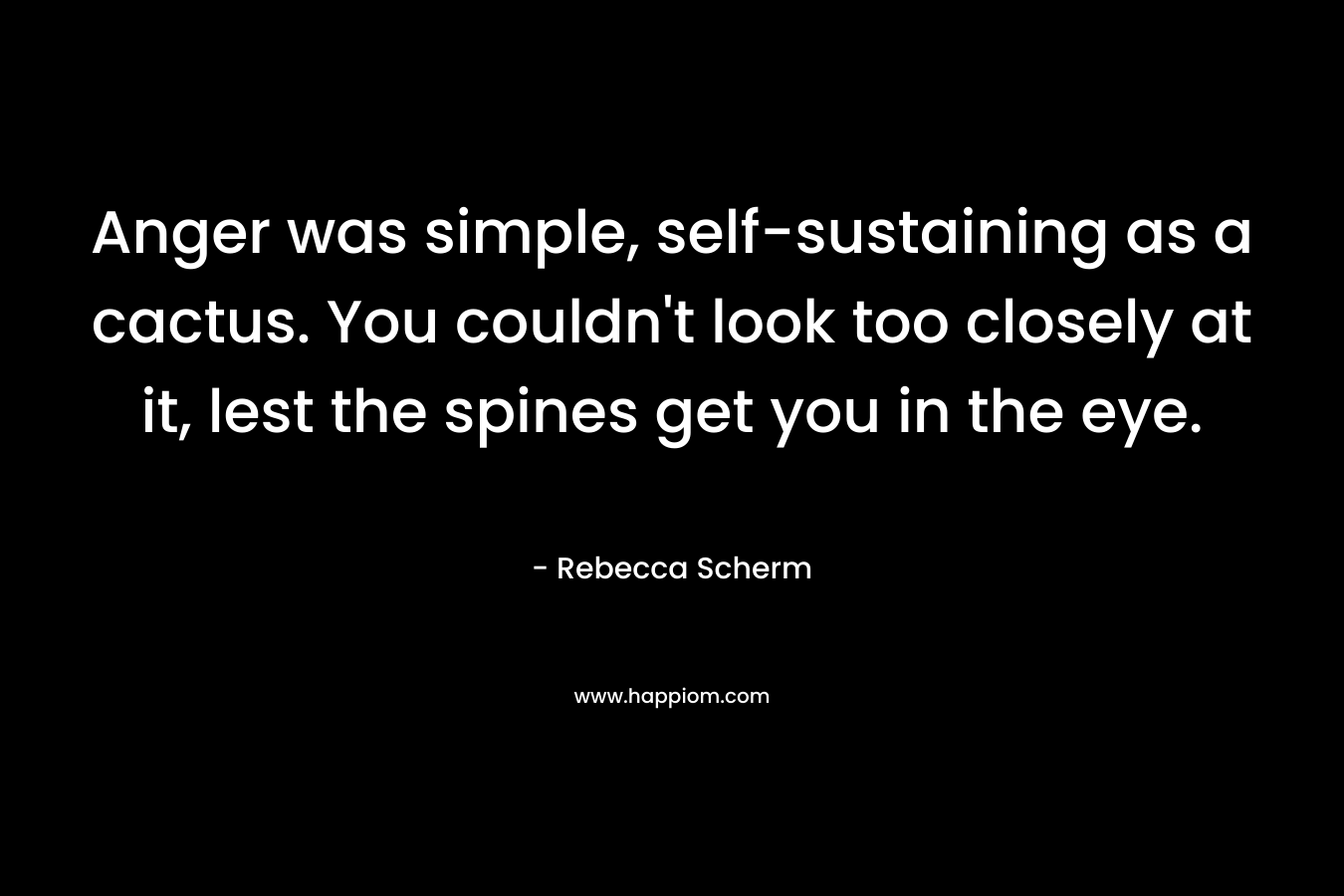 Anger was simple, self-sustaining as a cactus. You couldn’t look too closely at it, lest the spines get you in the eye. – Rebecca Scherm