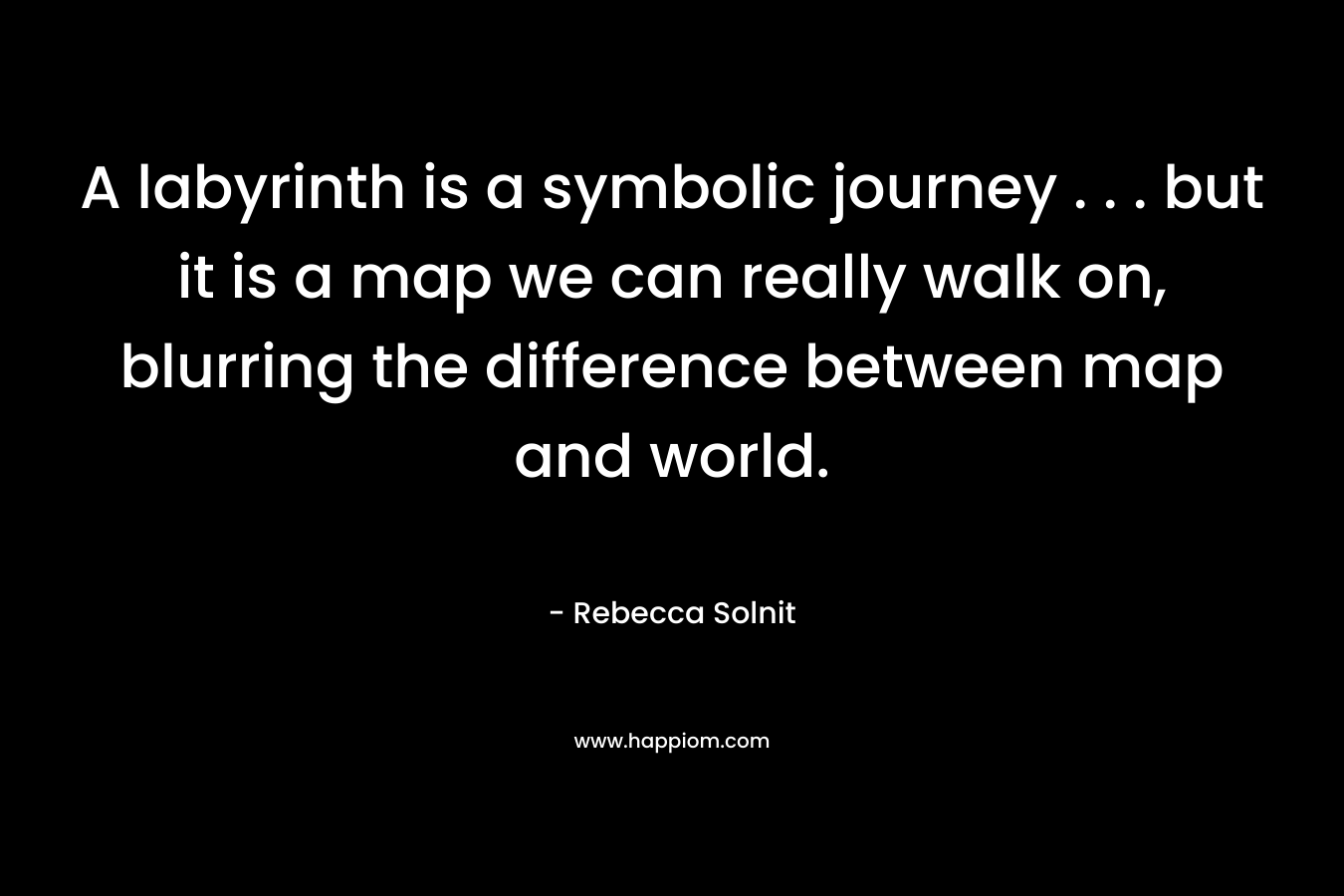 A labyrinth is a symbolic journey . . . but it is a map we can really walk on, blurring the difference between map and world. – Rebecca Solnit