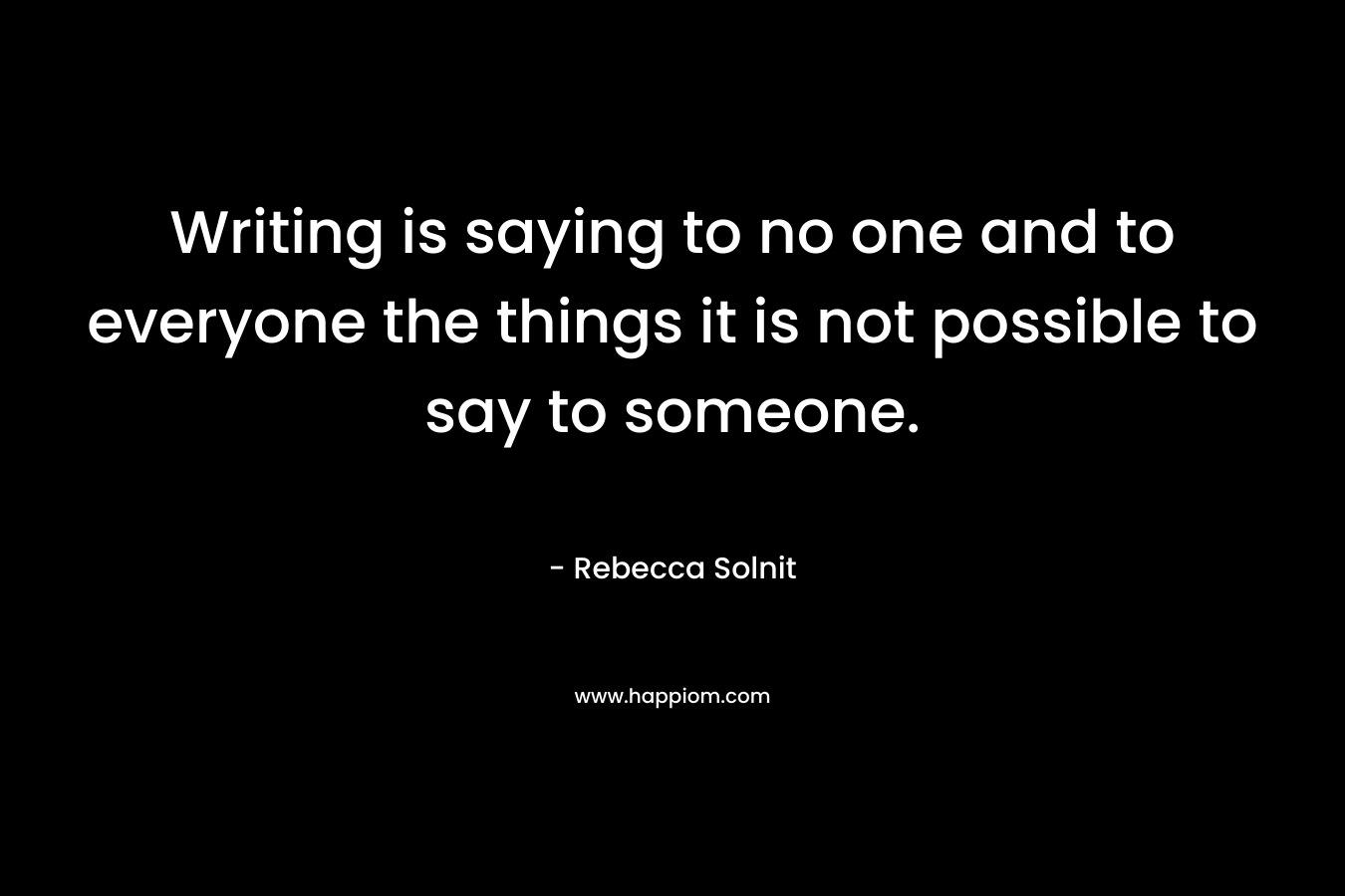 Writing is saying to no one and to everyone the things it is not possible to say to someone. – Rebecca Solnit