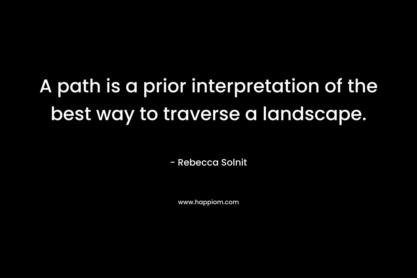 A path is a prior interpretation of the best way to traverse a landscape. – Rebecca Solnit